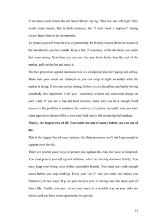If investors could follow the old Stock Market saying, "Buy low and sell high," they
would make money. But in both instances, the "I can't stand it anymore" timing
system leads them to do the opposite.
To protect yourself from the risk of grandiosity, be brutally honest about the results of
the investments you have made. Keep a list, if necessary, of the decisions you made
that went wrong. Next time you are sure that you know better than the rest of the
market, pull out the list and study it.
The best protection against emotional risk is a disciplined plan for buying and selling.
Make sure your assets are balanced so you can sleep at night no matter what the
market is doing. If you use market timing, follow a strict discipline, preferably having
somebody else implement it for you - somebody without any emotional charge on
each trade. If you are a buy-and-hold investor, make sure you have enough fixed
income in the portfolio to moderate the volatility of equities; and make sure you have
some equities in the portfolio so you won't feel totally left out during bull markets.
Finally, the biggest risk of all: You could run out of money before you run out of
life.
This is the biggest fear of many retirees, that their resources won't last long enough to
support them for life.
There are several good ways to protect you against this risk, but none is foolproof.
You must protect yourself against inflation, which we already discussed briefly. You
must keep your living costs within reasonable bounds. You must start with enough
assets before you stop working. Every year "early" that you retire can impact you
financially in two ways: It gives you one less year of savings and one more year of
future life. Finally, you must invest your assets in a sensible way so your risks are
limited and you have some opportunity for growth.
51
 