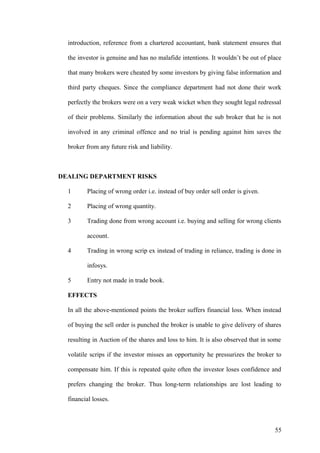 introduction, reference from a chartered accountant, bank statement ensures that
the investor is genuine and has no malafide intentions. It wouldn’t be out of place
that many brokers were cheated by some investors by giving false information and
third party cheques. Since the compliance department had not done their work
perfectly the brokers were on a very weak wicket when they sought legal redressal
of their problems. Similarly the information about the sub broker that he is not
involved in any criminal offence and no trial is pending against him saves the
broker from any future risk and liability.
DEALING DEPARTMENT RISKS
1 Placing of wrong order i.e. instead of buy order sell order is given.
2 Placing of wrong quantity.
3 Trading done from wrong account i.e. buying and selling for wrong clients
account.
4 Trading in wrong scrip ex instead of trading in reliance, trading is done in
infosys.
5 Entry not made in trade book.
EFFECTS
In all the above-mentioned points the broker suffers financial loss. When instead
of buying the sell order is punched the broker is unable to give delivery of shares
resulting in Auction of the shares and loss to him. It is also observed that in some
volatile scrips if the investor misses an opportunity he pressurizes the broker to
compensate him. If this is repeated quite often the investor loses confidence and
prefers changing the broker. Thus long-term relationships are lost leading to
financial losses.
55
 