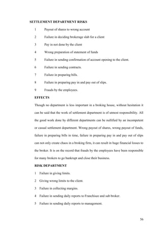 SETTLEMENT DEPARTMENT RISKS
1 Payout of shares to wrong account
2 Failure in deciding brokerage slab for a client
3 Pay in not done by the client
4 Wrong preparation of statement of funds
5 Failure in sending confirmation of account opening to the client.
6 Failure in sending contracts.
7 Failure in preparing bills.
8 Failure in preparing pay in and pay out of slips.
9 Frauds by the employees.
EFFECTS
Though no department is less important in a broking house, without hesitation it
can be said that the work of settlement department is of utmost responsibility. All
the good work done by different departments can be nullified by an incompetent
or casual settlement department. Wrong payout of shares, wrong payout of funds,
failure in preparing bills in time, failure in preparing pay in and pay out of slips
can not only create chaos in a broking firm, it can result in huge financial losses to
the broker. It is on the record that frauds by the employees have been responsible
for many brokers to go bankrupt and close their business.
RISK DEPARTMENT
1 Failure in giving limits.
2 Giving wrong limits to the client.
3 Failure in collecting margins.
4 Failure in sending daily reports to Franchisee and sub broker.
5 Failure in sending daily reports to management.
56
 