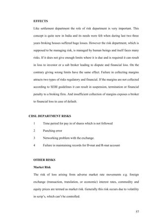 EFFECTS
Like settlement department the role of risk department is very important. This
concept is quite new in India and its needs were felt when during last two three
years broking houses suffered huge losses. However the risk department, which is
supposed to be managing risk, is managed by human beings and itself faces many
risks. If it does not give enough limits where it is due and is required it can result
in loss to investor or a sub broker leading to dispute and financial loss. On the
contrary giving wrong limits have the same effect. Failure in collecting margins
attracts two types of risks regulatory and financial. If the margins are not collected
according to SEBI guidelines it can result in suspension, termination or financial
penalty to a broking firm. And insufficient collection of margins exposes a broker
to financial loss in case of default.
CDSL DEPARTMENT RISKS
1 Time period for pay in of shares which is not followed
2 Punching error
3 Networking problem with the exchange.
4 Failure in maintaining records for D-mat and R-mat account
OTHER RISKS
Market Risk
The risk of loss arising from adverse market rate movements e.g. foreign
exchange (transaction, translation, or economic) interest rates, commodity and
equity prices are termed as market risk. Generally this risk occurs due to volatility
in scrip’s, which can’t be controlled.
57
 