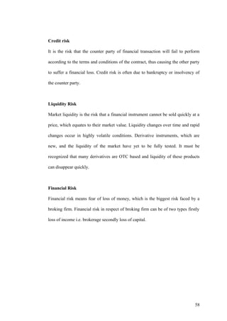 Credit risk
It is the risk that the counter party of financial transaction will fail to perform
according to the terms and conditions of the contract, thus causing the other party
to suffer a financial loss. Credit risk is often due to bankruptcy or insolvency of
the counter party.
Liquidity Risk
Market liquidity is the risk that a financial instrument cannot be sold quickly at a
price, which equates to their market value. Liquidity changes over time and rapid
changes occur in highly volatile conditions. Derivative instruments, which are
new, and the liquidity of the market have yet to be fully tested. It must be
recognized that many derivatives are OTC based and liquidity of these products
can disappear quickly.
Financial Risk
Financial risk means fear of loss of money, which is the biggest risk faced by a
broking firm. Financial risk in respect of broking firm can be of two types firstly
loss of income i.e. brokerage secondly loss of capital.
58
 