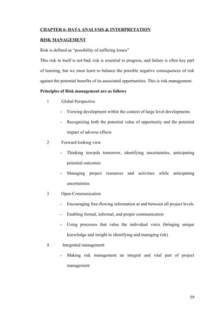 CHAPTER 6- DATA ANALYSIS & INTERPRETATION
RISK MANAGEMENT
Risk is defined as “possibility of suffering losses”
This risk in itself is not bad, risk is essential to progress, and failure is often key part
of learning, but we must learn to balance the possible negative consequences of risk
against the potential benefits of its associated opportunities. This is risk management.
Principles of Risk management are as follows
1 Global Perspective
- Viewing development within the context of large level developments
- Recognizing both the potential value of opportunity and the potential
impact of adverse effects
2 Forward looking view
- Thinking towards tomorrow, identifying uncertainties, anticipating
potential outcomes
- Managing project resources and activities while anticipating
uncertainties
3 Open Communication
- Encouraging free-flowing information at and between all project levels
- Enabling formal, informal, and proper communication
- Using processes that value the individual voice (bringing unique
knowledge and insight to identifying and managing risk)
4 Integrated management
- Making risk management an integral and vital part of project
management
59
 