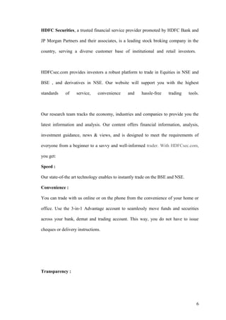 HDFC Securities, a trusted financial service provider promoted by HDFC Bank and
JP Morgan Partners and their associates, is a leading stock broking company in the
country, serving a diverse customer base of institutional and retail investors.
HDFCsec.com provides investors a robust platform to trade in Equities in NSE and
BSE , and derivatives in NSE. Our website will support you with the highest
standards of service, convenience and hassle-free trading tools.
Our research team tracks the economy, industries and companies to provide you the
latest information and analysis. Our content offers financial information, analysis,
investment guidance, news & views, and is designed to meet the requirements of
everyone from a beginner to a savvy and well-informed trader. With HDFCsec.com,
you get:
Speed :
Our state-of-the art technology enables to instantly trade on the BSE and NSE.
Convenience :
You can trade with us online or on the phone from the convenience of your home or
office. Use the 3-in-1 Advantage account to seamlessly move funds and securities
across your bank, demat and trading account. This way, you do not have to issue
cheques or delivery instructions.
Transparency :
6
 