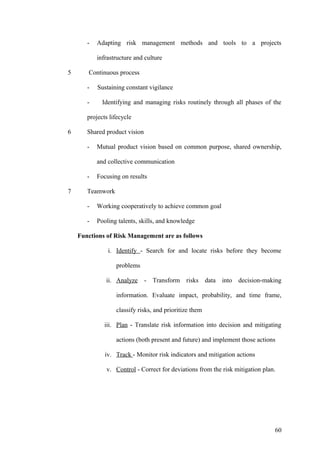 - Adapting risk management methods and tools to a projects
infrastructure and culture
5 Continuous process
- Sustaining constant vigilance
- Identifying and managing risks routinely through all phases of the
projects lifecycle
6 Shared product vision
- Mutual product vision based on common purpose, shared ownership,
and collective communication
- Focusing on results
7 Teamwork
- Working cooperatively to achieve common goal
- Pooling talents, skills, and knowledge
Functions of Risk Management are as follows
i. Identify - Search for and locate risks before they become
problems
ii. Analyze - Transform risks data into decision-making
information. Evaluate impact, probability, and time frame,
classify risks, and prioritize them
iii. Plan - Translate risk information into decision and mitigating
actions (both present and future) and implement those actions
iv. Track - Monitor risk indicators and mitigation actions
v. Control - Correct for deviations from the risk mitigation plan.
60
 