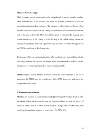 Mark-to-Market Margin
Mark to market margin is computed on the basis of mark to market loss of a member.
Mark to market loss is the notional loss which the member would incur in case the
cumulative net outstanding position of the member in all securities, at the end of the
relevant day were closed out at the closing price of the securities as announced at the
end of the day by the NSE. Mark to market margin is calculated by marking each
transaction in scrip to the closing price of the scrip at the end of trading. In case the
security has not been traded on a particular day, the latest available closing price at
the NSE is considered as the closing price.
In the event of the net outstanding position of a member in any security being nil, the
difference between the buy and sell values would be considered as notional loss for
the purpose of calculating the mark to market margin payable.
MTM profit/loss across different securities within the same settlement is set off to
determine the MTM loss for a settlement. Such MTM losses for settlements are
computed at client level.
Upfront margins collection
Members are required to ensure collection of upfront margin from their clients at rates
mentioned below and deposit the same in a separate clients account, in respect of
trades in normal market in which would result in a margin of Rs 50,000 more, after
applying the margin percentages as given from 15%, 30%, 45%.
63
 