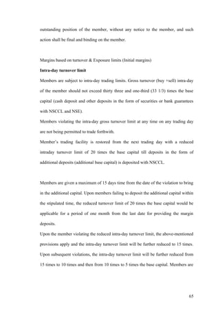 outstanding position of the member, without any notice to the member, and such
action shall be final and binding on the member.
Margins based on turnover & Exposure limits (Initial margins)
Intra-day turnover limit
Members are subject to intra-day trading limits. Gross turnover (buy +sell) intra-day
of the member should not exceed thirty three and one-third (33 1/3) times the base
capital (cash deposit and other deposits in the form of securities or bank guarantees
with NSCCL and NSE).
Members violating the intra-day gross turnover limit at any time on any trading day
are not being permitted to trade forthwith.
Member’s trading facility is restored from the next trading day with a reduced
intraday turnover limit of 20 times the base capital till deposits in the form of
additional deposits (additional base capital) is deposited with NSCCL.
Members are given a maximum of 15 days time from the date of the violation to bring
in the additional capital. Upon members failing to deposit the additional capital within
the stipulated time, the reduced turnover limit of 20 times the base capital would be
applicable for a period of one month from the last date for providing the margin
deposits.
Upon the member violating the reduced intra-day turnover limit, the above-mentioned
provisions apply and the intra-day turnover limit will be further reduced to 15 times.
Upon subsequent violations, the intra-day turnover limit will be further reduced from
15 times to 10 times and then from 10 times to 5 times the base capital. Members are
65
 