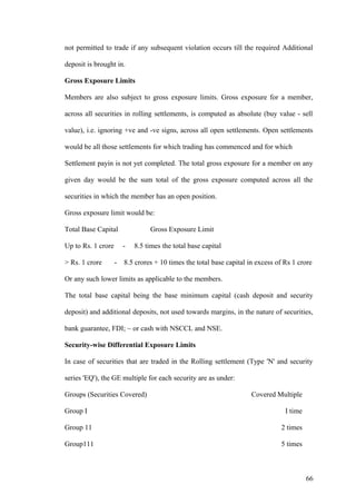 not permitted to trade if any subsequent violation occurs till the required Additional
deposit is brought in.
Gross Exposure Limits
Members are also subject to gross exposure limits. Gross exposure for a member,
across all securities in rolling settlements, is computed as absolute (buy value - sell
value), i.e. ignoring +ve and -ve signs, across all open settlements. Open settlements
would be all those settlements for which trading has commenced and for which
Settlement payin is not yet completed. The total gross exposure for a member on any
given day would be the sum total of the gross exposure computed across all the
securities in which the member has an open position.
Gross exposure limit would be:
Total Base Capital Gross Exposure Limit
Up to Rs. 1 crore - 8.5 times the total base capital
> Rs. 1 crore - 8.5 crores + 10 times the total base capital in excess of Rs 1 crore
Or any such lower limits as applicable to the members.
The total base capital being the base minimum capital (cash deposit and security
deposit) and additional deposits, not used towards margins, in the nature of securities,
bank guarantee, FDI; ~ or cash with NSCCL and NSE.
Security-wise Differential Exposure Limits
In case of securities that are traded in the Rolling settlement (Type 'N' and security
series 'EQ'), the GE multiple for each security are as under:
Groups (Securities Covered) Covered Multiple
Group I I time
Group 11 2 times
Group111 5 times
66
 