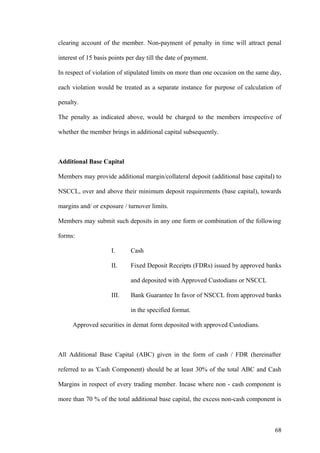 clearing account of the member. Non-payment of penalty in time will attract penal
interest of 15 basis points per day till the date of payment.
In respect of violation of stipulated limits on more than one occasion on the same day,
each violation would be treated as a separate instance for purpose of calculation of
penalty.
The penalty as indicated above, would be charged to the members irrespective of
whether the member brings in additional capital subsequently.
Additional Base Capital
Members may provide additional margin/collateral deposit (additional base capital) to
NSCCL, over and above their minimum deposit requirements (base capital), towards
margins and/ or exposure / turnover limits.
Members may submit such deposits in any one form or combination of the following
forms:
I. Cash
II. Fixed Deposit Receipts (FDRs) issued by approved banks
and deposited with Approved Custodians or NSCCL
III. Bank Guarantee In favor of NSCCL from approved banks
in the specified format.
Approved securities in demat form deposited with approved Custodians.
All Additional Base Capital (ABC) given in the form of cash / FDR (hereinafter
referred to as 'Cash Component) should be at least 30% of the total ABC and Cash
Margins in respect of every trading member. Incase where non - cash component is
more than 70 % of the total additional base capital, the excess non-cash component is
68
 