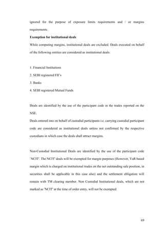 ignored for the purpose of exposure limits requirements and / or margins
requirements.
Exemption for institutional deals
While computing margins, institutional deals are excluded. Deals executed on behalf
of the following entities are considered as institutional deals:
1. Financial Institutions
2. SEBI registered FII’s
3. Banks
4. SEBI registered Mutual Funds
Deals are identified by the use of the participant code in the trades reported on the
NSE.
Deals entered into on behalf of custodial participants i.e. carrying custodial participant
code are considered as institutional deals unless not confirmed by the respective
custodians in which case the deals shall attract margins.
Non-Custodial Institutional Deals are identified by the use of the participant code
`NCIT'. The NCIT' deals will be exempted for margin purposes (However, VaR based
margin which is charged on institutional trades on the net outstanding sale position, in
securities shall be applicable in this case also) and the settlement obligation will
remain with TM clearing member. Non Custodial Institutional deals, which are not
marked as 'NCIT' at the time of order entry, will not be exempted.
69
 