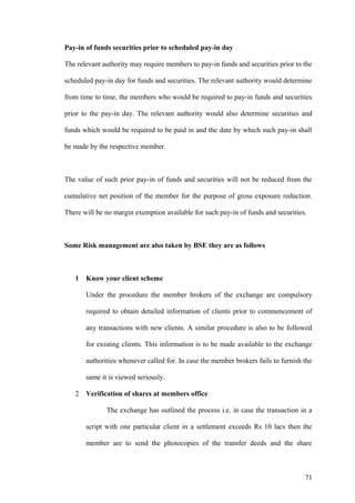 Pay-in of funds securities prior to scheduled pay-in day
The relevant authority may require members to pay-in funds and securities prior to the
scheduled pay-in day for funds and securities. The relevant authority would determine
from time to time, the members who would be required to pay-in funds and securities
prior to the pay-in day. The relevant authority would also determine securities and
funds which would be required to be paid in and the date by which such pay-in shall
be made by the respective member.
The value of such prior pay-in of funds and securities will not be reduced from the
cumulative net position of the member for the purpose of gross exposure reduction.
There will be no margin exemption available for such pay-in of funds and securities.
Some Risk management are also taken by BSE they are as follows
1 Know your client scheme
Under the procedure the member brokers of the exchange are compulsory
required to obtain detailed information of clients prior to commencement of
any transactions with new clients. A similar procedure is also to be followed
for existing clients. This information is to be made available to the exchange
authorities whenever called for. In case the member brokers fails to furnish the
same it is viewed seriously.
2 Verification of shares at members office
The exchange has outlined the process i.e. in case the transaction in a
script with one particular client in a settlement exceeds Rs 10 lacs then the
member are to send the photocopies of the transfer deeds and the share
71
 