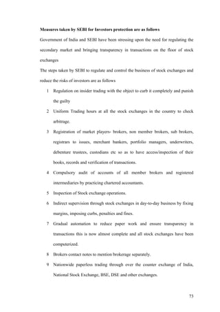 Measures taken by SEBI for Investors protection are as follows
Government of India and SEBI have been stressing upon the need for regulating the
secondary market and bringing transparency in transactions on the floor of stock
exchanges
The steps taken by SEBI to regulate and control the business of stock exchanges and
reduce the risks of investors are as follows
1 Regulation on insider trading with the object to curb it completely and punish
the guilty
2 Uniform Trading hours at all the stock exchanges in the country to check
arbitrage.
3 Registration of market players- brokers, non member brokers, sub brokers,
registrars to issues, merchant bankers, portfolio managers, underwriters,
debenture trustees, custodians etc so as to have access/inspection of their
books, records and verification of transactions.
4 Compulsory audit of accounts of all member brokers and registered
intermediaries by practicing chartered accountants.
5 Inspection of Stock exchange operations.
6 Indirect supervision through stock exchanges in day-to-day business by fixing
margins, imposing curbs, penalties and fines.
7 Gradual automation to reduce paper work and ensure transparency in
transactions this is now almost complete and all stock exchanges have been
computerized.
8 Brokers contact notes to mention brokerage separately.
9 Nationwide paperless trading through over the counter exchange of India,
National Stock Exchange, BSE, DSE and other exchanges.
73
 