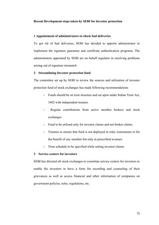 Recent Development steps taken by SEBI for Investor protection
1 Appointment of administrators to check bad deliveries
To get rid of bad deliveries, SEBI has decided to appoint administrator to
implement the signature guarantee and certificate authentication programs. The
administrators appointed by SEBI act on behalf regulator in resolving problems
arising out of signature mismatch
2 Streamlining Investor protection fund
The committee set up by SEBI to review the sources and utilization of investor
protection fund of stock exchanges has made following recommendations
- Funds should be on trust structure and set upon under Indian Trust Act,
1882 with independent trustees
- Regular contributions from active member brokers and stock
exchanges
- Fund to be utilized only for investor claims and not broker claims.
- Trustees to ensure that fund is not deployed in risky instruments or for
the benefit of any member but only in prescribed avenues.
- Time schedule to be specified while setting investor claims.
3 Service centers for investors
SEBI has directed all stock exchanges to constitute service centers for investors to
enable the investors to have a form for recording and counseling of their
grievances as well as access financial and other information of companies on
government policies, rules, regulations, etc.
75
 