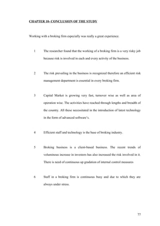 CHAPTER 10- CONCLUSION OF THE STUDY
Working with a broking firm especially was really a great experience.
1 The researcher found that the working of a broking firm is a very risky job
because risk is involved in each and every activity of the business.
2 The risk prevailing in the business is recognized therefore an efficient risk
management department is essential in every broking firm.
3 Capital Market is growing very fast, turnover wise as well as area of
operation wise. The activities have reached through lengths and breadth of
the country. All these necessitated in the introduction of latest technology
in the form of advanced software’s.
4 Efficient staff and technology is the base of broking industry.
5 Broking business is a client-based business. The recent trends of
voluminous increase in investors has also increased the risk involved in it.
There is need of continuous up gradation of internal control measures
6 Staff in a broking firm is continuous busy and due to which they are
always under stress.
77
 