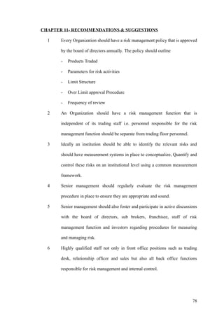 CHAPTER 11- RECOMMENDATIONS & SUGGESTIONS
1 Every Organization should have a risk management policy that is approved
by the board of directors annually. The policy should outline
- Products Traded
- Parameters for risk activities
- Limit Structure
- Over Limit approval Procedure
- Frequency of review
2 An Organization should have a risk management function that is
independent of its trading staff i.e. personnel responsible for the risk
management function should be separate from trading floor personnel.
3 Ideally an institution should be able to identify the relevant risks and
should have measurement systems in place to conceptualize, Quantify and
control these risks on an institutional level using a common measurement
framework.
4 Senior management should regularly evaluate the risk management
procedure in place to ensure they are appropriate and sound.
5 Senior management should also foster and participate in active discussions
with the board of directors, sub brokers, franchisee, staff of risk
management function and investors regarding procedures for measuring
and managing risk.
6 Highly qualified staff not only in front office positions such as trading
desk, relationship officer and sales but also all back office functions
responsible for risk management and internal control.
78
 