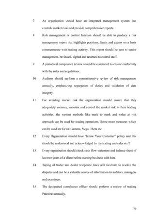 7 An organization should have an integrated management system that
controls market risks and provide comprehensive reports.
8 Risk management or control function should be able to produce a risk
management report that highlights positions, limits and excess on a basis
commensurate with trading activity. This report should be sent to senior
management, reviewed, signed and returned to control staff.
9 A periodical compliance review should be conducted to ensure conformity
with the rules and regulations.
10 Auditors should perform a comprehensive review of risk management
annually, emphasizing segregation of duties and validation of data
integrity.
11 For avoiding market risk the organization should ensure that they
adequately measure, monitor and control the market risk in their trading
activities. the various methods like mark to mark and value at risk
approach can be used for trading operations. Some more measures which
can be used are Delta, Gamma, Vega, Theta etc
12 Every Organization should have “Know Your Customer” policy and this
should be understood and acknowledged by the trading and sales staff.
13 Every organization should check cash flow statement and balance sheet of
last two years of a client before starting business with him.
14 Taping of trader and dealer telephone lines will facilitate to resolve the
disputes and can be a valuable source of information to auditors, managers
and examiners.
15 The designated compliance officer should perform a review of trading
Practices annually.
79
 