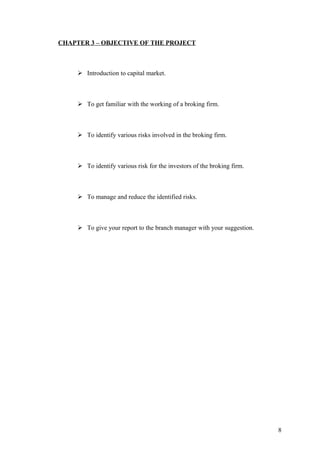 CHAPTER 3 – OBJECTIVE OF THE PROJECT
 Introduction to capital market.
 To get familiar with the working of a broking firm.
 To identify various risks involved in the broking firm.
 To identify various risk for the investors of the broking firm.
 To manage and reduce the identified risks.
 To give your report to the branch manager with your suggestion.
8
 