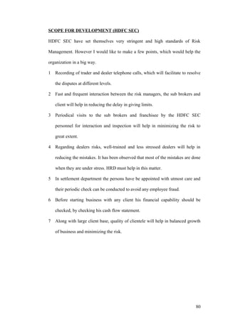 SCOPE FOR DEVELOPMENT (HDFC SEC)
HDFC SEC have set themselves very stringent and high standards of Risk
Management. However I would like to make a few points, which would help the
organization in a big way.
1 Recording of trader and dealer telephone calls, which will facilitate to resolve
the disputes at different levels.
2 Fast and frequent interaction between the risk managers, the sub brokers and
client will help in reducing the delay in giving limits.
3 Periodical visits to the sub brokers and franchisee by the HDFC SEC
personnel for interaction and inspection will help in minimizing the risk to
great extent.
4 Regarding dealers risks, well-trained and less stressed dealers will help in
reducing the mistakes. It has been observed that most of the mistakes are done
when they are under stress. HRD must help in this matter.
5 In settlement department the persons have be appointed with utmost care and
their periodic check can be conducted to avoid any employee fraud.
6 Before starting business with any client his financial capability should be
checked, by checking his cash flow statement.
7 Along with large client base, quality of clientele will help in balanced growth
of business and minimizing the risk.
80
 