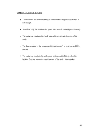 LIMITATIONS OF STUDY
 To understand the overall working of share market, the period of 60 days is
not enough.
 Moreover, very few investor and agents have a detail knowledge of the study.
 The study was conducted in Nasik only, which restricted the scope of the
study
 The data provided by the investor and the agents can’t be held true as 100%
correct.
 The study was conducted to understand with respect to Risk involved in
broking firm and investors, which is a part of the equity share market.
81
 