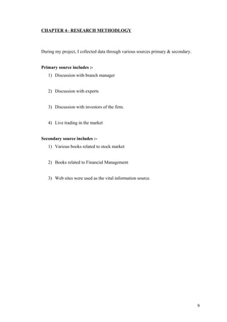 CHAPTER 4– RESEARCH METHODLOGY
During my project, I collected data through various sources primary & secondary.
Primary source includes :-
1) Discussion with branch manager
2) Discussion with experts
3) Discussion with investors of the firm.
4) Live trading in the market
Secondary source includes :-
1) Various books related to stock market
2) Books related to Financial Management
3) Web sites were used as the vital information source.
9
 