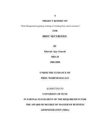 A
PROJECT REPORT ON
“Risk Management regarding working of a broking firm, and its investors”
FOR
HDFC SECURITIES
BY
Khavale Ajay Ganesh
MBA-II
2006-2008
UNDER THE GUIDANCE OF
PROF. MAHESH HALALE
SUBMITTED TO
UNIVERSITY OF PUNE
IN PARTIAL FULFILMENT OF THE REQUIREMENT FOR
THE AWARD OF DEGREE OF MASTER OF BUSINESS
ADMINISTRATION (MBA)
 