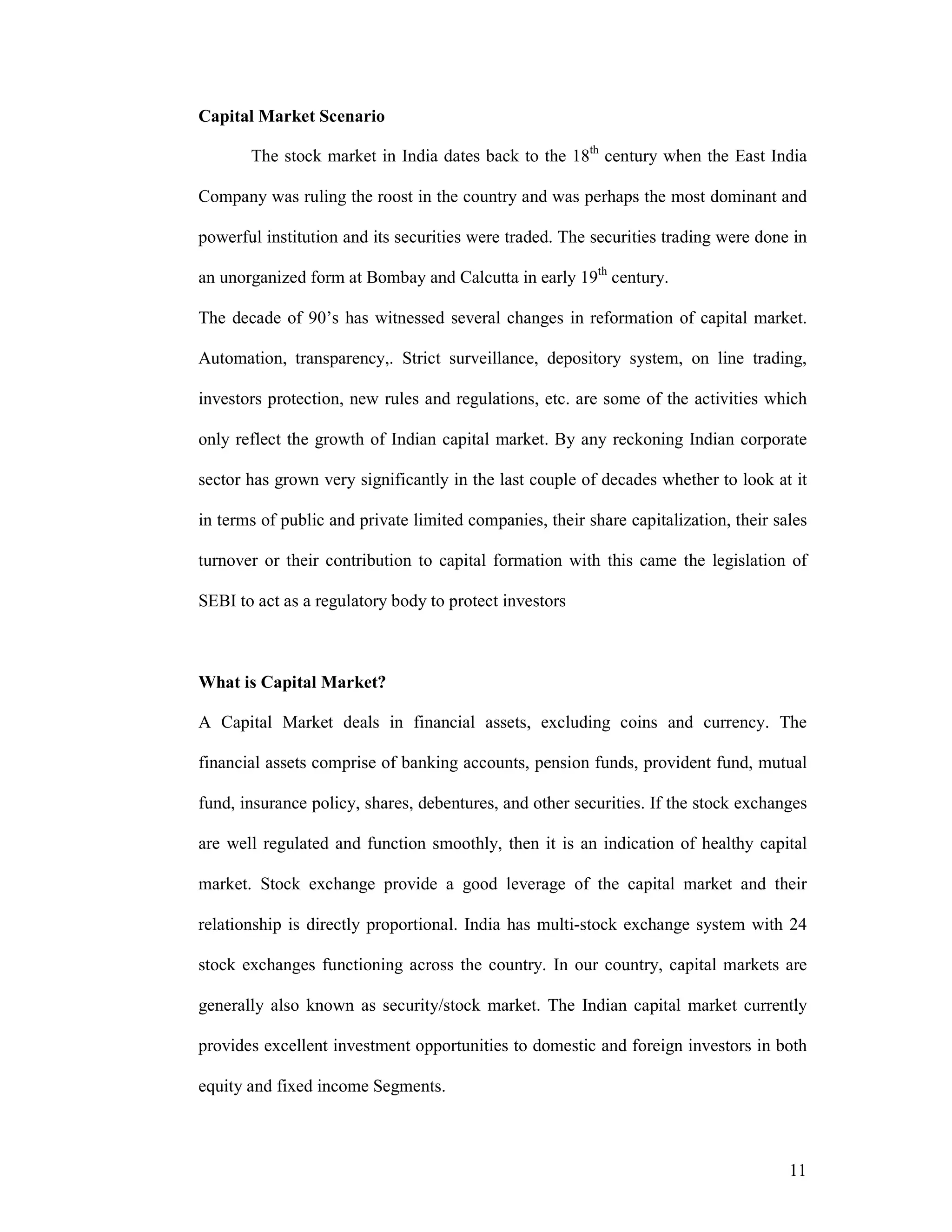 11
Capital Market Scenario
The stock market in India dates back to the 18th
century when the East India
Company was ruling the roost in the country and was perhaps the most dominant and
powerful institution and its securities were traded. The securities trading were done in
an unorganized form at Bombay and Calcutta in early 19th
century.
The decade of 90’s has witnessed several changes in reformation of capital market.
Automation, transparency,. Strict surveillance, depository system, on line trading,
investors protection, new rules and regulations, etc. are some of the activities which
only reflect the growth of Indian capital market. By any reckoning Indian corporate
sector has grown very significantly in the last couple of decades whether to look at it
in terms of public and private limited companies, their share capitalization, their sales
turnover or their contribution to capital formation with this came the legislation of
SEBI to act as a regulatory body to protect investors
What is Capital Market?
A Capital Market deals in financial assets, excluding coins and currency. The
financial assets comprise of banking accounts, pension funds, provident fund, mutual
fund, insurance policy, shares, debentures, and other securities. If the stock exchanges
are well regulated and function smoothly, then it is an indication of healthy capital
market. Stock exchange provide a good leverage of the capital market and their
relationship is directly proportional. India has multi-stock exchange system with 24
stock exchanges functioning across the country. In our country, capital markets are
generally also known as security/stock market. The Indian capital market currently
provides excellent investment opportunities to domestic and foreign investors in both
equity and fixed income Segments.
 