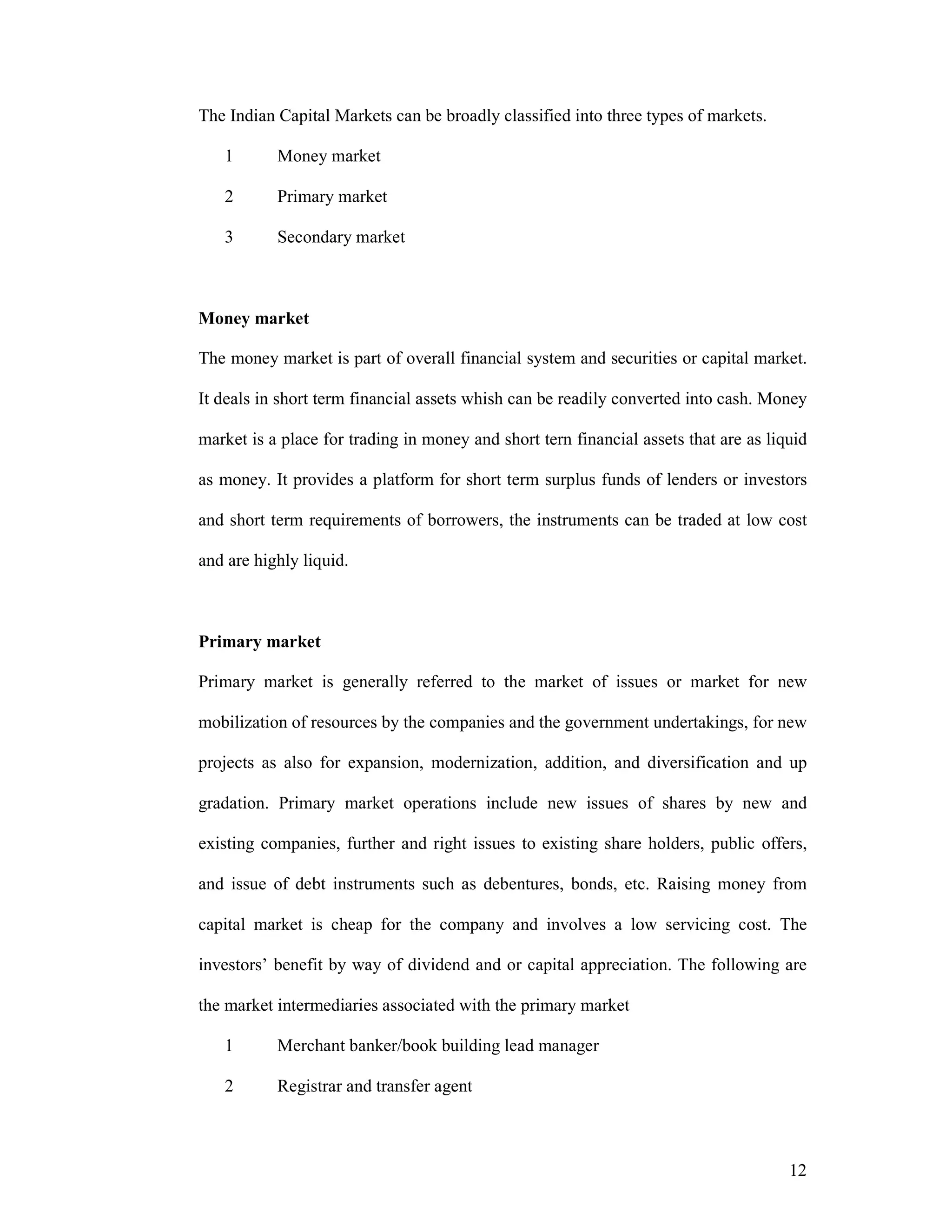 12
The Indian Capital Markets can be broadly classified into three types of markets.
1 Money market
2 Primary market
3 Secondary market
Money market
The money market is part of overall financial system and securities or capital market.
It deals in short term financial assets whish can be readily converted into cash. Money
market is a place for trading in money and short tern financial assets that are as liquid
as money. It provides a platform for short term surplus funds of lenders or investors
and short term requirements of borrowers, the instruments can be traded at low cost
and are highly liquid.
Primary market
Primary market is generally referred to the market of issues or market for new
mobilization of resources by the companies and the government undertakings, for new
projects as also for expansion, modernization, addition, and diversification and up
gradation. Primary market operations include new issues of shares by new and
existing companies, further and right issues to existing share holders, public offers,
and issue of debt instruments such as debentures, bonds, etc. Raising money from
capital market is cheap for the company and involves a low servicing cost. The
investors’ benefit by way of dividend and or capital appreciation. The following are
the market intermediaries associated with the primary market
1 Merchant banker/book building lead manager
2 Registrar and transfer agent
 