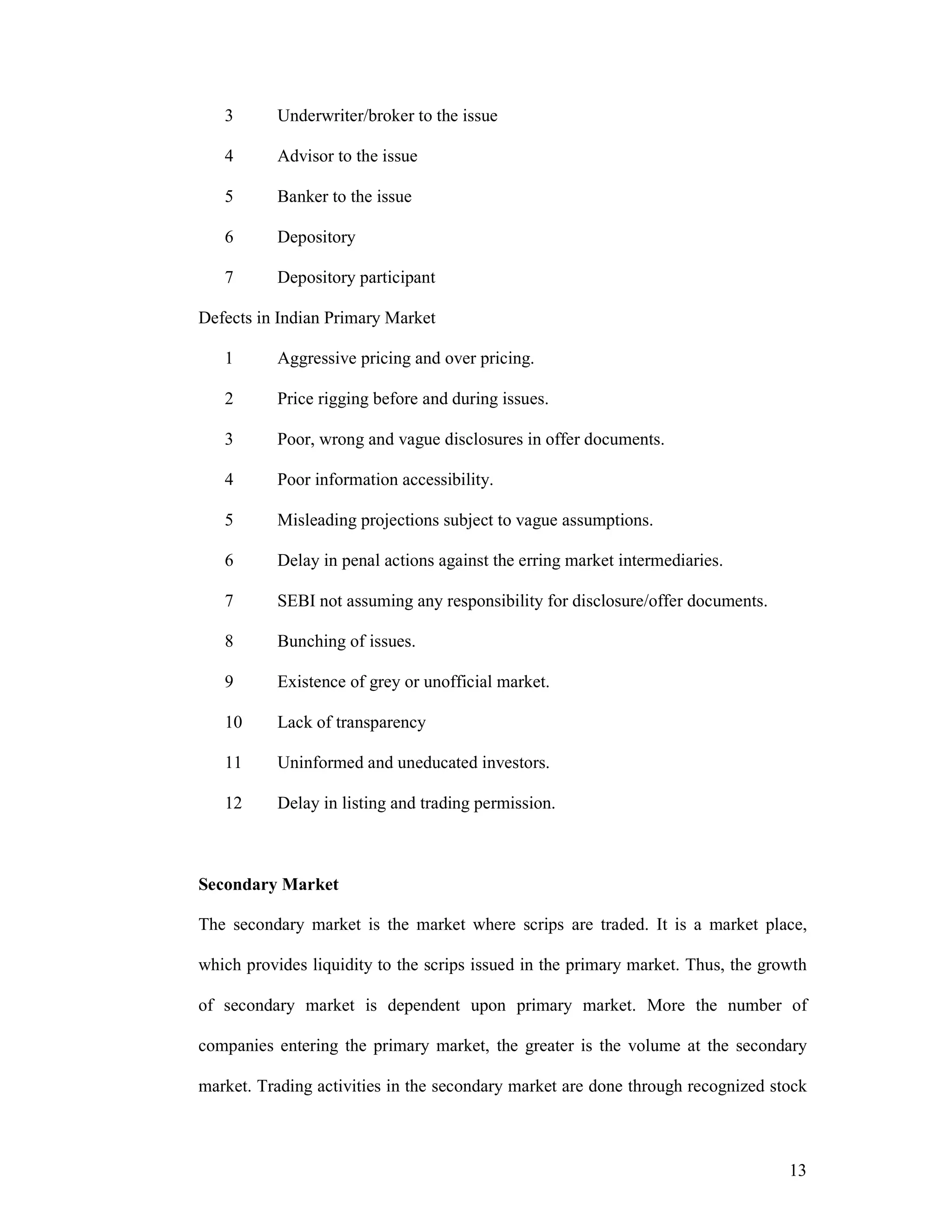 13
3 Underwriter/broker to the issue
4 Advisor to the issue
5 Banker to the issue
6 Depository
7 Depository participant
Defects in Indian Primary Market
1 Aggressive pricing and over pricing.
2 Price rigging before and during issues.
3 Poor, wrong and vague disclosures in offer documents.
4 Poor information accessibility.
5 Misleading projections subject to vague assumptions.
6 Delay in penal actions against the erring market intermediaries.
7 SEBI not assuming any responsibility for disclosure/offer documents.
8 Bunching of issues.
9 Existence of grey or unofficial market.
10 Lack of transparency
11 Uninformed and uneducated investors.
12 Delay in listing and trading permission.
Secondary Market
The secondary market is the market where scrips are traded. It is a market place,
which provides liquidity to the scrips issued in the primary market. Thus, the growth
of secondary market is dependent upon primary market. More the number of
companies entering the primary market, the greater is the volume at the secondary
market. Trading activities in the secondary market are done through recognized stock
 