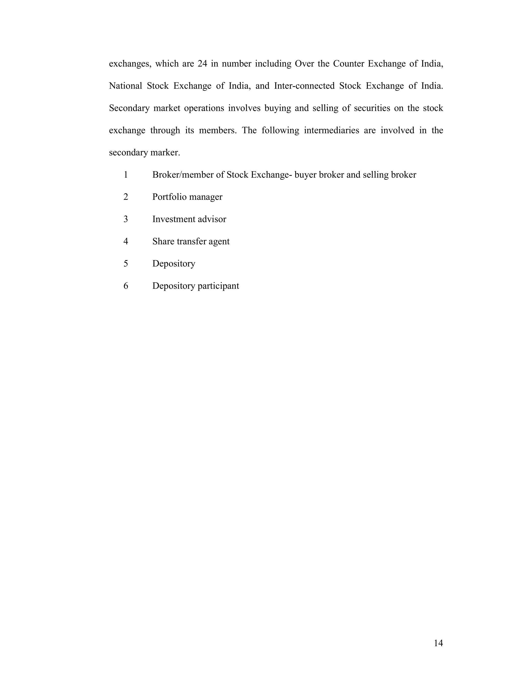 14
exchanges, which are 24 in number including Over the Counter Exchange of India,
National Stock Exchange of India, and Inter-connected Stock Exchange of India.
Secondary market operations involves buying and selling of securities on the stock
exchange through its members. The following intermediaries are involved in the
secondary marker.
1 Broker/member of Stock Exchange- buyer broker and selling broker
2 Portfolio manager
3 Investment advisor
4 Share transfer agent
5 Depository
6 Depository participant
 
