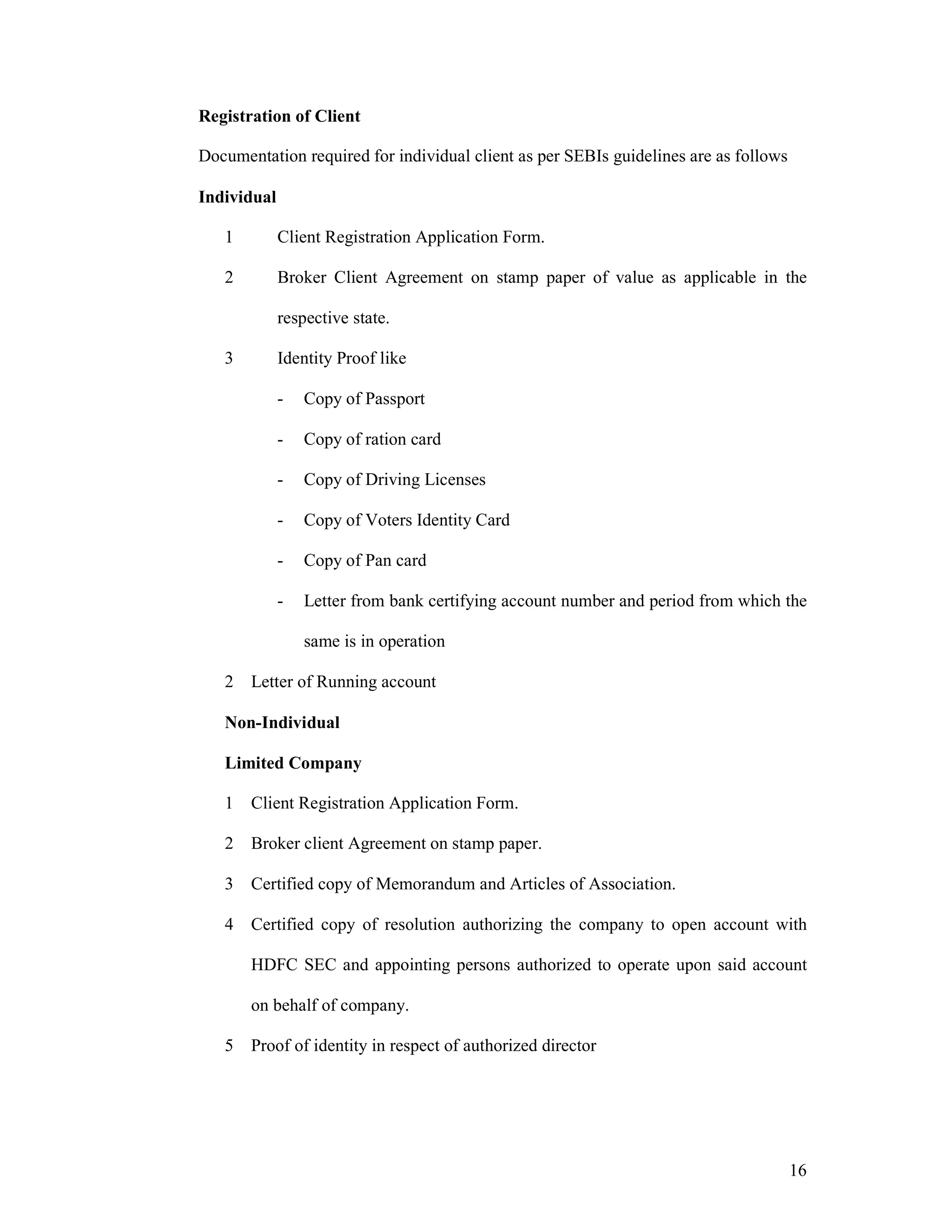 16
Registration of Client
Documentation required for individual client as per SEBIs guidelines are as follows
Individual
1 Client Registration Application Form.
2 Broker Client Agreement on stamp paper of value as applicable in the
respective state.
3 Identity Proof like
- Copy of Passport
- Copy of ration card
- Copy of Driving Licenses
- Copy of Voters Identity Card
- Copy of Pan card
- Letter from bank certifying account number and period from which the
same is in operation
2 Letter of Running account
Non-Individual
Limited Company
1 Client Registration Application Form.
2 Broker client Agreement on stamp paper.
3 Certified copy of Memorandum and Articles of Association.
4 Certified copy of resolution authorizing the company to open account with
HDFC SEC and appointing persons authorized to operate upon said account
on behalf of company.
5 Proof of identity in respect of authorized director
 
