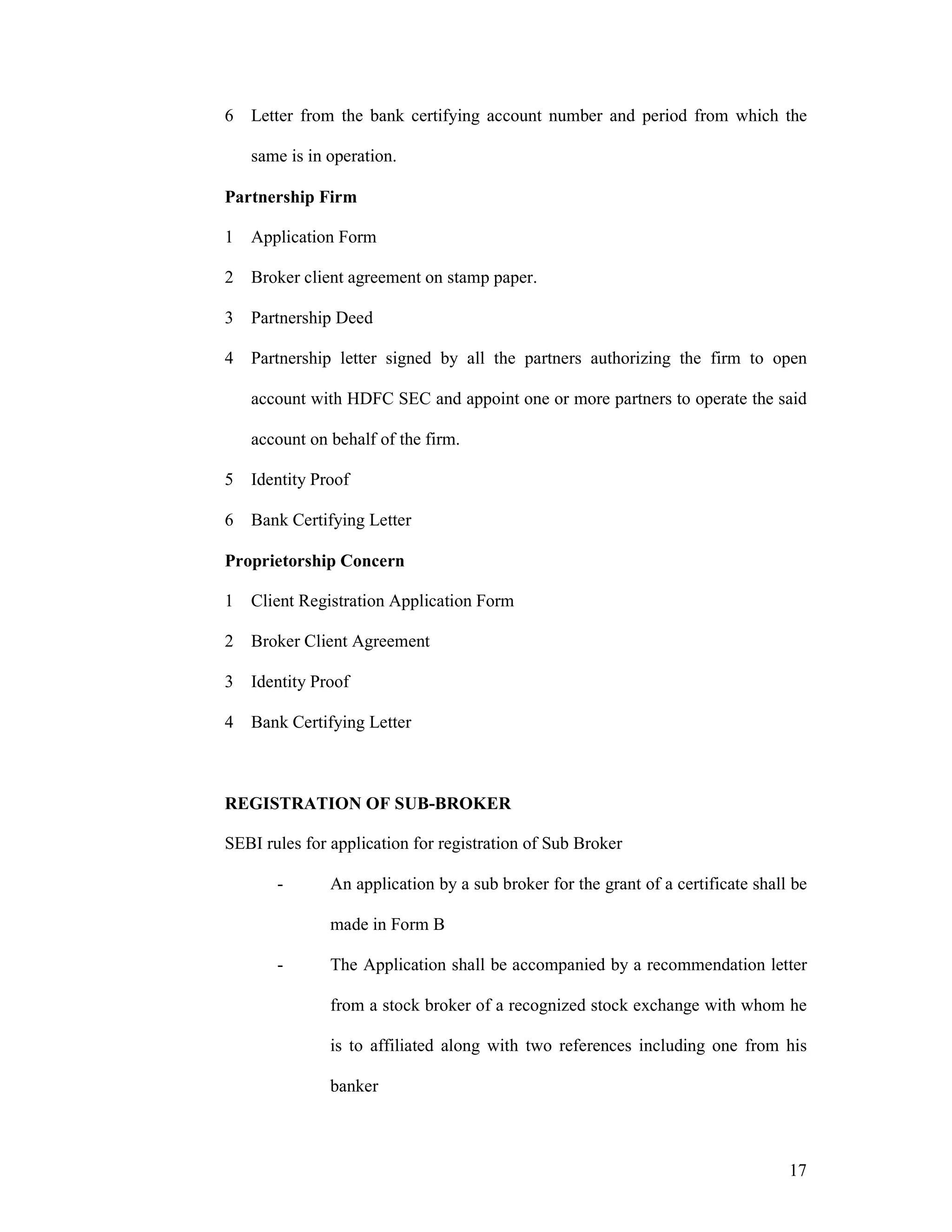 17
6 Letter from the bank certifying account number and period from which the
same is in operation.
Partnership Firm
1 Application Form
2 Broker client agreement on stamp paper.
3 Partnership Deed
4 Partnership letter signed by all the partners authorizing the firm to open
account with HDFC SEC and appoint one or more partners to operate the said
account on behalf of the firm.
5 Identity Proof
6 Bank Certifying Letter
Proprietorship Concern
1 Client Registration Application Form
2 Broker Client Agreement
3 Identity Proof
4 Bank Certifying Letter
REGISTRATION OF SUB-BROKER
SEBI rules for application for registration of Sub Broker
- An application by a sub broker for the grant of a certificate shall be
made in Form B
- The Application shall be accompanied by a recommendation letter
from a stock broker of a recognized stock exchange with whom he
is to affiliated along with two references including one from his
banker
 