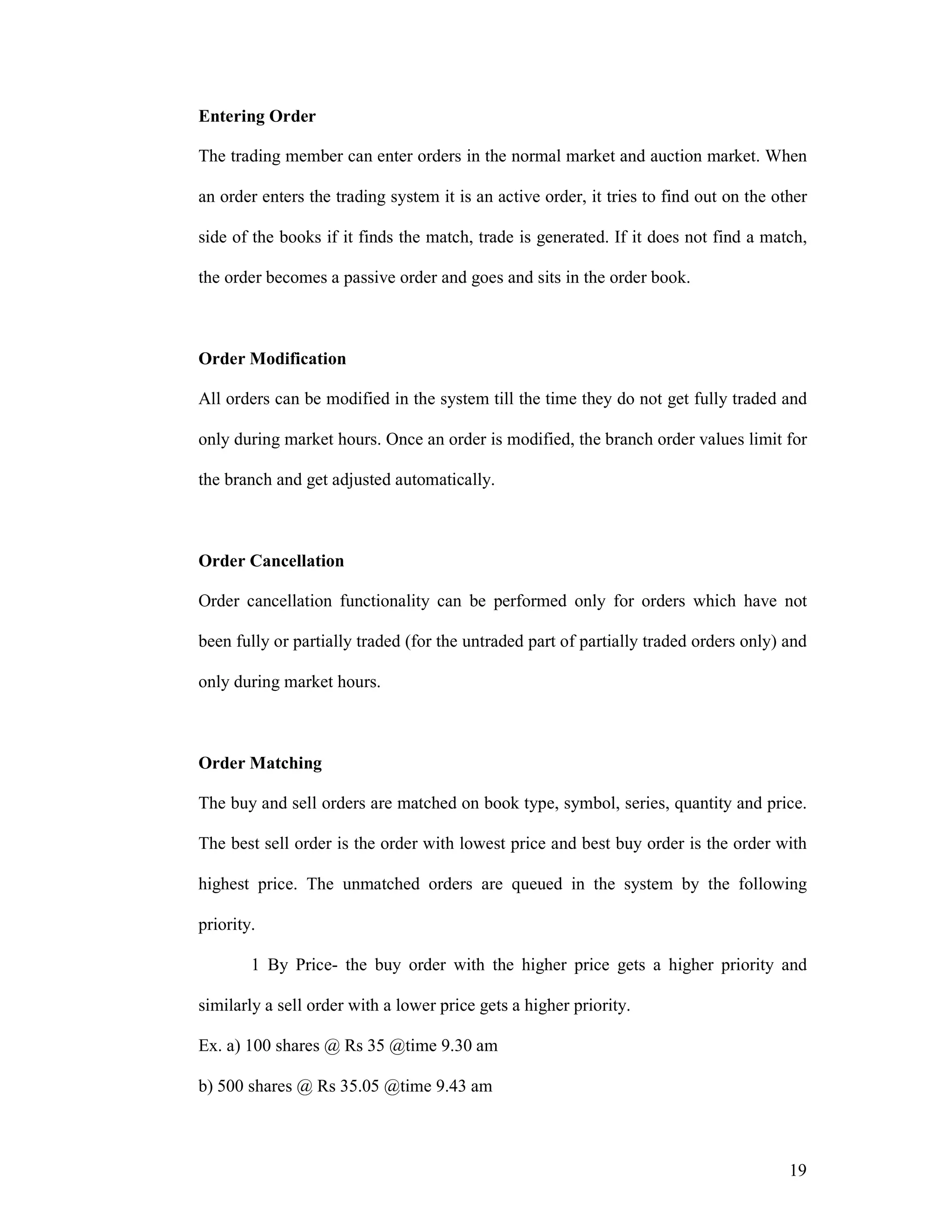 19
Entering Order
The trading member can enter orders in the normal market and auction market. When
an order enters the trading system it is an active order, it tries to find out on the other
side of the books if it finds the match, trade is generated. If it does not find a match,
the order becomes a passive order and goes and sits in the order book.
Order Modification
All orders can be modified in the system till the time they do not get fully traded and
only during market hours. Once an order is modified, the branch order values limit for
the branch and get adjusted automatically.
Order Cancellation
Order cancellation functionality can be performed only for orders which have not
been fully or partially traded (for the untraded part of partially traded orders only) and
only during market hours.
Order Matching
The buy and sell orders are matched on book type, symbol, series, quantity and price.
The best sell order is the order with lowest price and best buy order is the order with
highest price. The unmatched orders are queued in the system by the following
priority.
1 By Price- the buy order with the higher price gets a higher priority and
similarly a sell order with a lower price gets a higher priority.
Ex. a) 100 shares @ Rs 35 @time 9.30 am
b) 500 shares @ Rs 35.05 @time 9.43 am
 