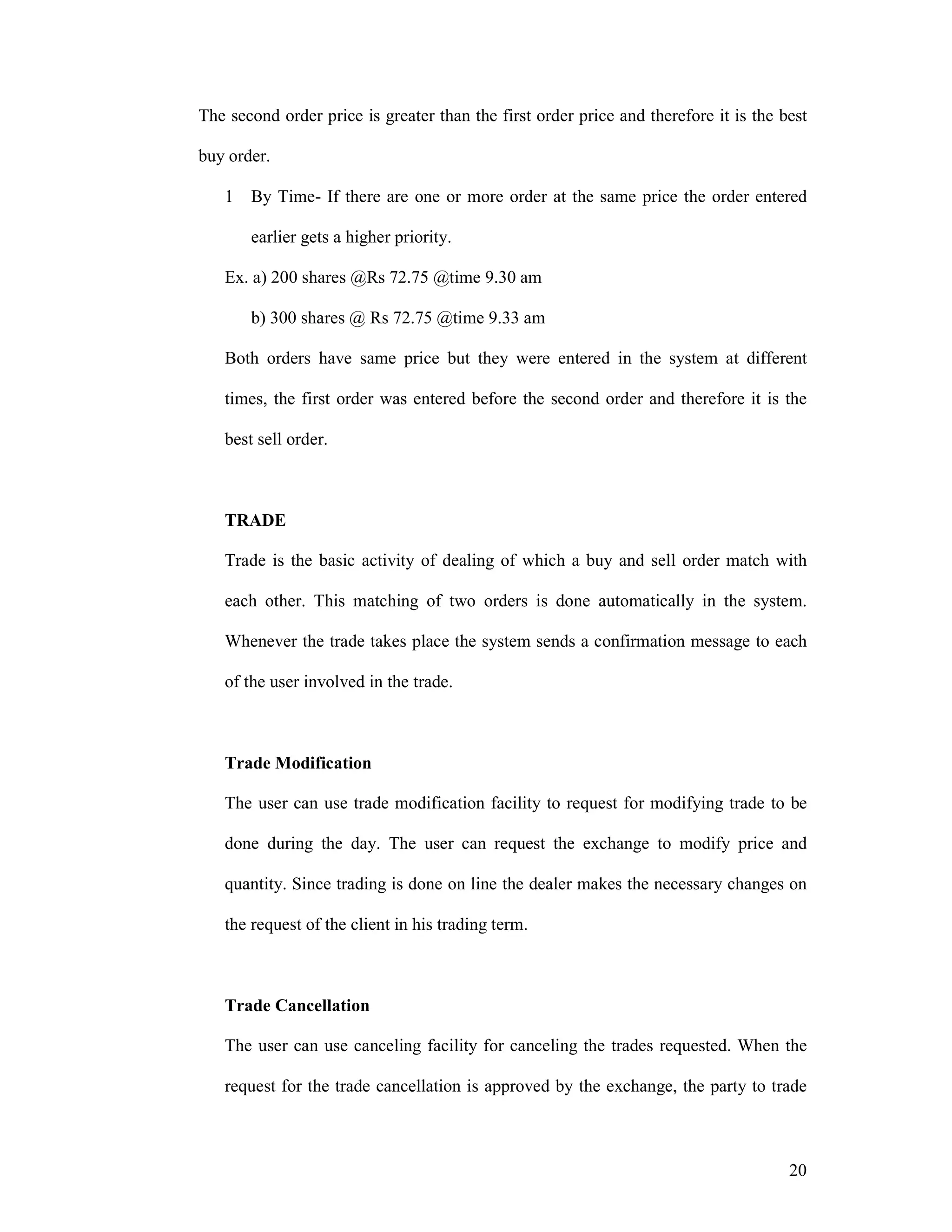 20
The second order price is greater than the first order price and therefore it is the best
buy order.
1 By Time- If there are one or more order at the same price the order entered
earlier gets a higher priority.
Ex. a) 200 shares @Rs 72.75 @time 9.30 am
b) 300 shares @ Rs 72.75 @time 9.33 am
Both orders have same price but they were entered in the system at different
times, the first order was entered before the second order and therefore it is the
best sell order.
TRADE
Trade is the basic activity of dealing of which a buy and sell order match with
each other. This matching of two orders is done automatically in the system.
Whenever the trade takes place the system sends a confirmation message to each
of the user involved in the trade.
Trade Modification
The user can use trade modification facility to request for modifying trade to be
done during the day. The user can request the exchange to modify price and
quantity. Since trading is done on line the dealer makes the necessary changes on
the request of the client in his trading term.
Trade Cancellation
The user can use canceling facility for canceling the trades requested. When the
request for the trade cancellation is approved by the exchange, the party to trade
 