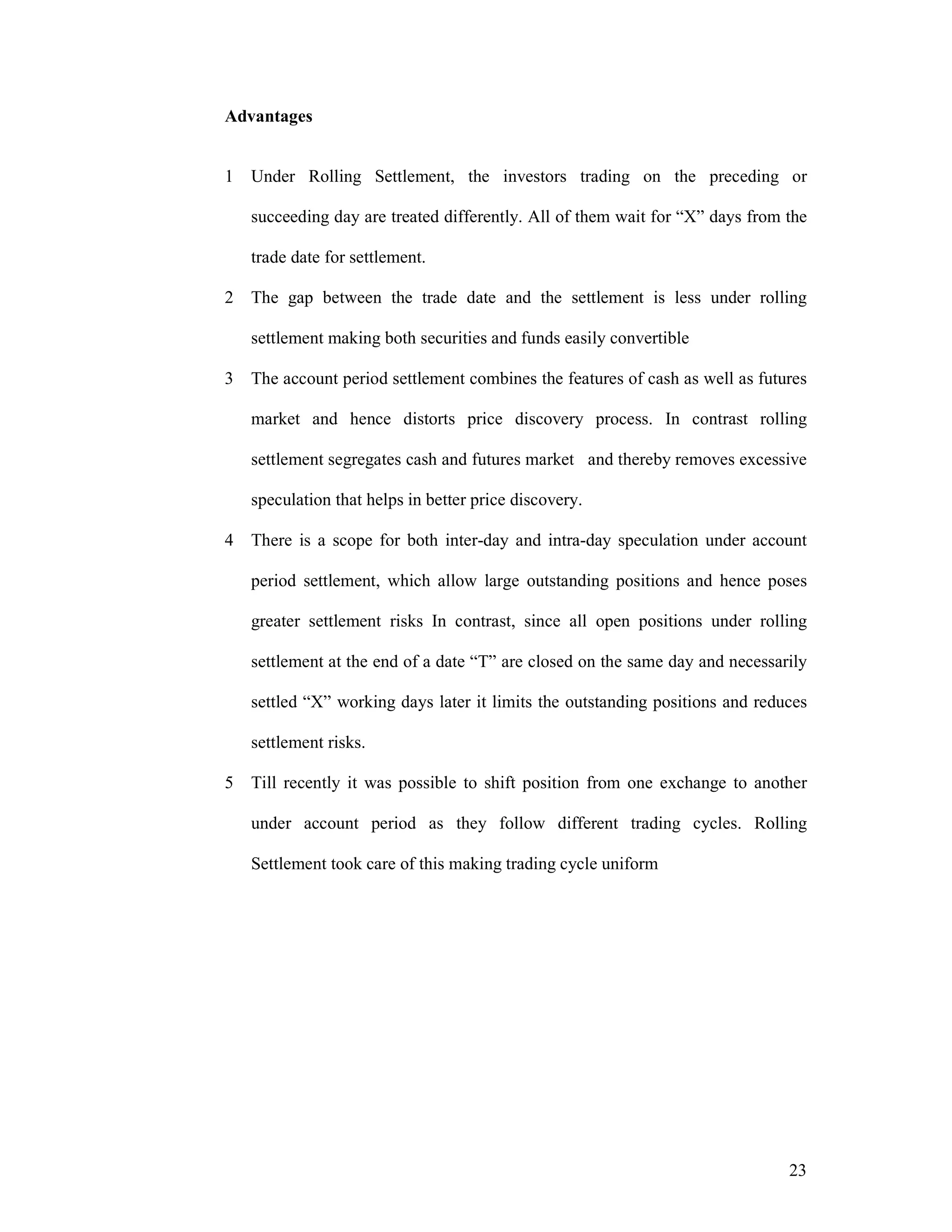 23
Advantages
1 Under Rolling Settlement, the investors trading on the preceding or
succeeding day are treated differently. All of them wait for “X” days from the
trade date for settlement.
2 The gap between the trade date and the settlement is less under rolling
settlement making both securities and funds easily convertible
3 The account period settlement combines the features of cash as well as futures
market and hence distorts price discovery process. In contrast rolling
settlement segregates cash and futures market and thereby removes excessive
speculation that helps in better price discovery.
4 There is a scope for both inter-day and intra-day speculation under account
period settlement, which allow large outstanding positions and hence poses
greater settlement risks In contrast, since all open positions under rolling
settlement at the end of a date “T” are closed on the same day and necessarily
settled “X” working days later it limits the outstanding positions and reduces
settlement risks.
5 Till recently it was possible to shift position from one exchange to another
under account period as they follow different trading cycles. Rolling
Settlement took care of this making trading cycle uniform
 