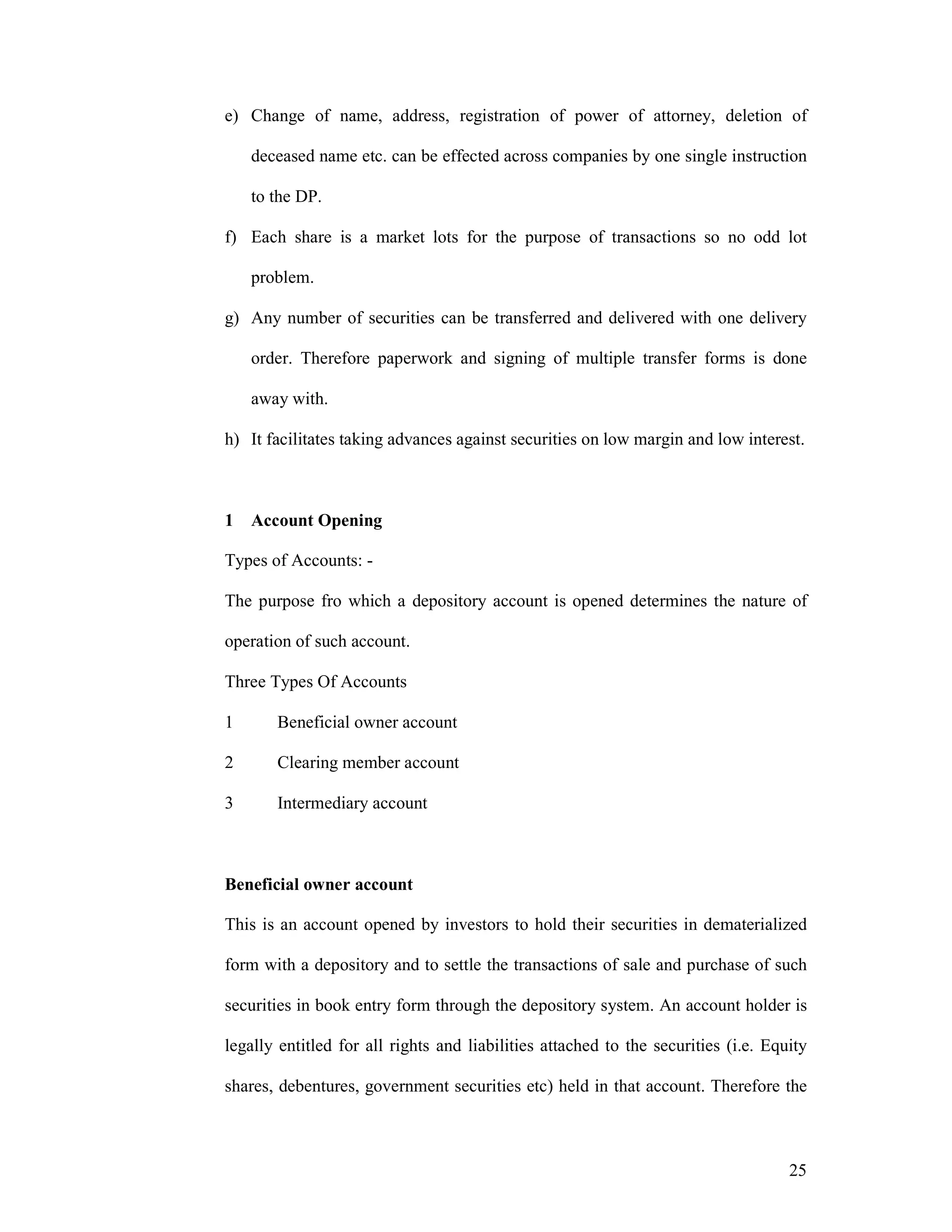25
e) Change of name, address, registration of power of attorney, deletion of
deceased name etc. can be effected across companies by one single instruction
to the DP.
f) Each share is a market lots for the purpose of transactions so no odd lot
problem.
g) Any number of securities can be transferred and delivered with one delivery
order. Therefore paperwork and signing of multiple transfer forms is done
away with.
h) It facilitates taking advances against securities on low margin and low interest.
1 Account Opening
Types of Accounts: -
The purpose fro which a depository account is opened determines the nature of
operation of such account.
Three Types Of Accounts
1 Beneficial owner account
2 Clearing member account
3 Intermediary account
Beneficial owner account
This is an account opened by investors to hold their securities in dematerialized
form with a depository and to settle the transactions of sale and purchase of such
securities in book entry form through the depository system. An account holder is
legally entitled for all rights and liabilities attached to the securities (i.e. Equity
shares, debentures, government securities etc) held in that account. Therefore the
 