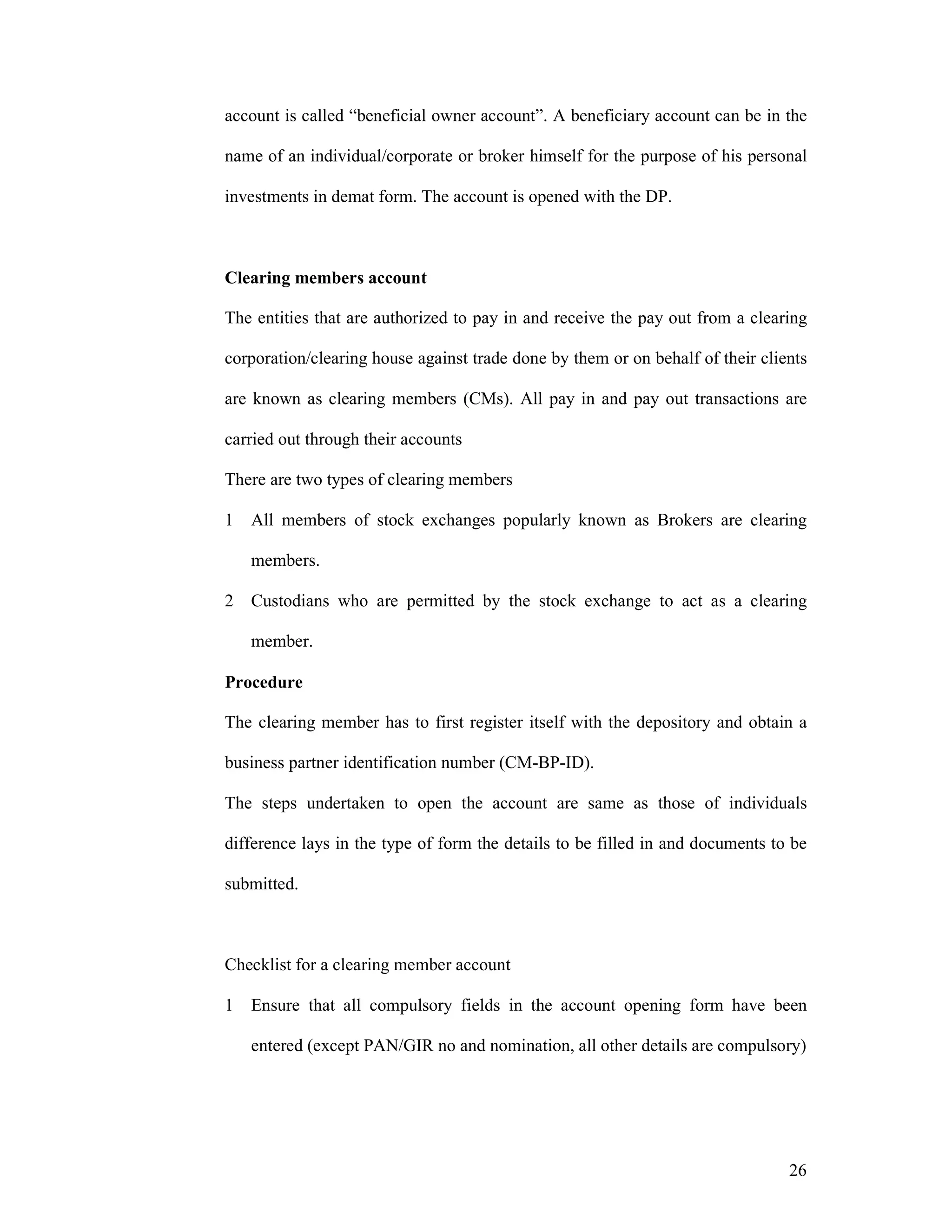 26
account is called “beneficial owner account”. A beneficiary account can be in the
name of an individual/corporate or broker himself for the purpose of his personal
investments in demat form. The account is opened with the DP.
Clearing members account
The entities that are authorized to pay in and receive the pay out from a clearing
corporation/clearing house against trade done by them or on behalf of their clients
are known as clearing members (CMs). All pay in and pay out transactions are
carried out through their accounts
There are two types of clearing members
1 All members of stock exchanges popularly known as Brokers are clearing
members.
2 Custodians who are permitted by the stock exchange to act as a clearing
member.
Procedure
The clearing member has to first register itself with the depository and obtain a
business partner identification number (CM-BP-ID).
The steps undertaken to open the account are same as those of individuals
difference lays in the type of form the details to be filled in and documents to be
submitted.
Checklist for a clearing member account
1 Ensure that all compulsory fields in the account opening form have been
entered (except PAN/GIR no and nomination, all other details are compulsory)
 
