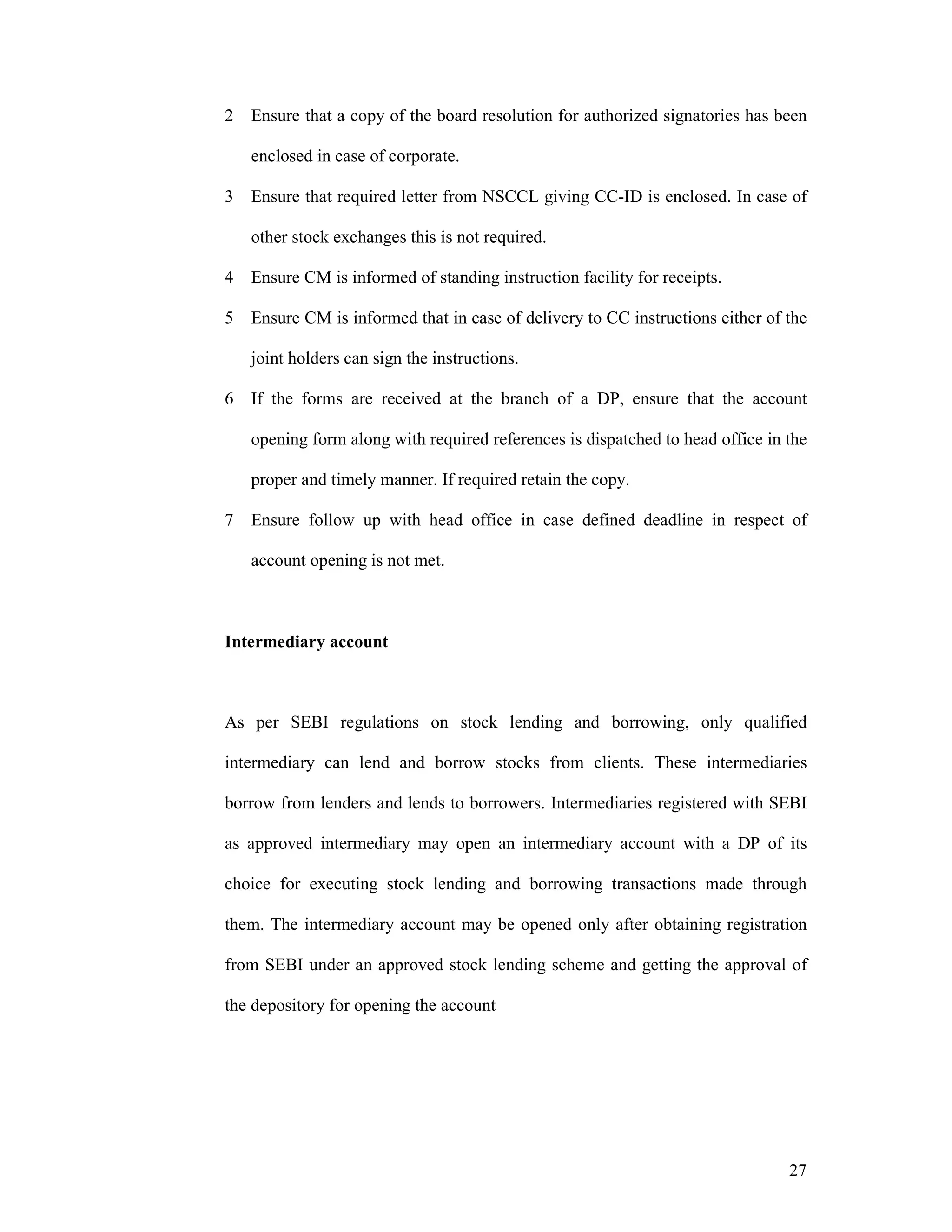27
2 Ensure that a copy of the board resolution for authorized signatories has been
enclosed in case of corporate.
3 Ensure that required letter from NSCCL giving CC-ID is enclosed. In case of
other stock exchanges this is not required.
4 Ensure CM is informed of standing instruction facility for receipts.
5 Ensure CM is informed that in case of delivery to CC instructions either of the
joint holders can sign the instructions.
6 If the forms are received at the branch of a DP, ensure that the account
opening form along with required references is dispatched to head office in the
proper and timely manner. If required retain the copy.
7 Ensure follow up with head office in case defined deadline in respect of
account opening is not met.
Intermediary account
As per SEBI regulations on stock lending and borrowing, only qualified
intermediary can lend and borrow stocks from clients. These intermediaries
borrow from lenders and lends to borrowers. Intermediaries registered with SEBI
as approved intermediary may open an intermediary account with a DP of its
choice for executing stock lending and borrowing transactions made through
them. The intermediary account may be opened only after obtaining registration
from SEBI under an approved stock lending scheme and getting the approval of
the depository for opening the account
 