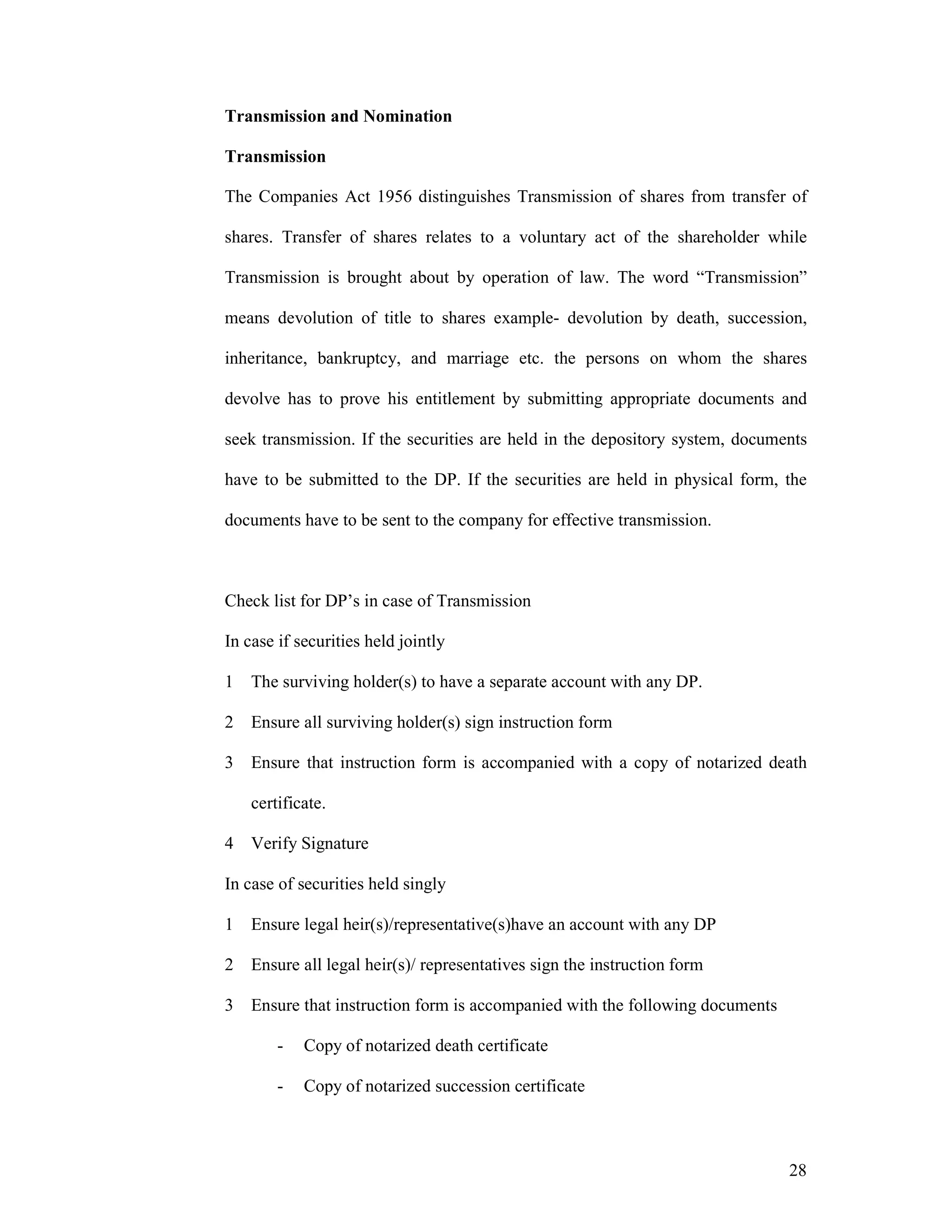 28
Transmission and Nomination
Transmission
The Companies Act 1956 distinguishes Transmission of shares from transfer of
shares. Transfer of shares relates to a voluntary act of the shareholder while
Transmission is brought about by operation of law. The word “Transmission”
means devolution of title to shares example- devolution by death, succession,
inheritance, bankruptcy, and marriage etc. the persons on whom the shares
devolve has to prove his entitlement by submitting appropriate documents and
seek transmission. If the securities are held in the depository system, documents
have to be submitted to the DP. If the securities are held in physical form, the
documents have to be sent to the company for effective transmission.
Check list for DP’s in case of Transmission
In case if securities held jointly
1 The surviving holder(s) to have a separate account with any DP.
2 Ensure all surviving holder(s) sign instruction form
3 Ensure that instruction form is accompanied with a copy of notarized death
certificate.
4 Verify Signature
In case of securities held singly
1 Ensure legal heir(s)/representative(s)have an account with any DP
2 Ensure all legal heir(s)/ representatives sign the instruction form
3 Ensure that instruction form is accompanied with the following documents
- Copy of notarized death certificate
- Copy of notarized succession certificate
 