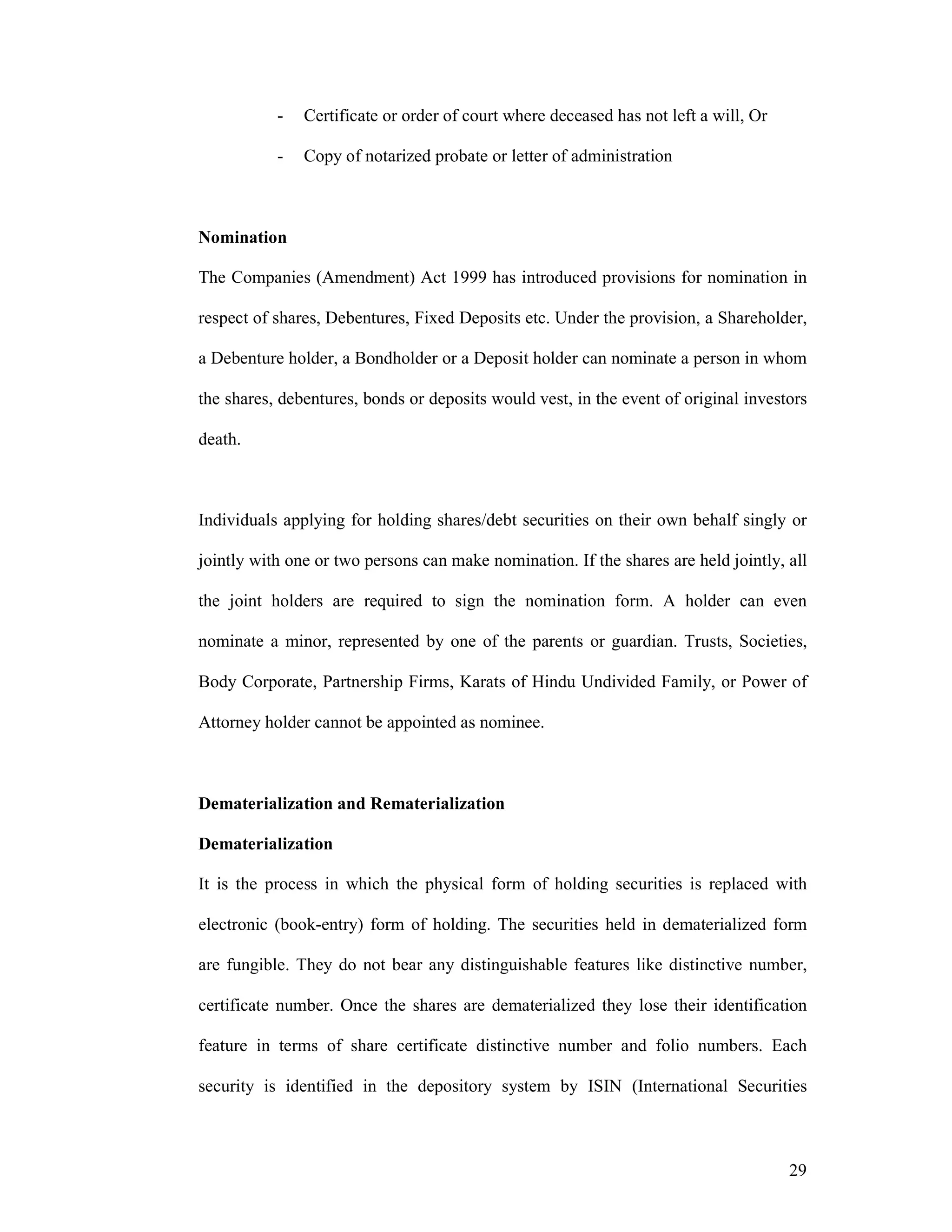 29
- Certificate or order of court where deceased has not left a will, Or
- Copy of notarized probate or letter of administration
Nomination
The Companies (Amendment) Act 1999 has introduced provisions for nomination in
respect of shares, Debentures, Fixed Deposits etc. Under the provision, a Shareholder,
a Debenture holder, a Bondholder or a Deposit holder can nominate a person in whom
the shares, debentures, bonds or deposits would vest, in the event of original investors
death.
Individuals applying for holding shares/debt securities on their own behalf singly or
jointly with one or two persons can make nomination. If the shares are held jointly, all
the joint holders are required to sign the nomination form. A holder can even
nominate a minor, represented by one of the parents or guardian. Trusts, Societies,
Body Corporate, Partnership Firms, Karats of Hindu Undivided Family, or Power of
Attorney holder cannot be appointed as nominee.
Dematerialization and Rematerialization
Dematerialization
It is the process in which the physical form of holding securities is replaced with
electronic (book-entry) form of holding. The securities held in dematerialized form
are fungible. They do not bear any distinguishable features like distinctive number,
certificate number. Once the shares are dematerialized they lose their identification
feature in terms of share certificate distinctive number and folio numbers. Each
security is identified in the depository system by ISIN (International Securities
 