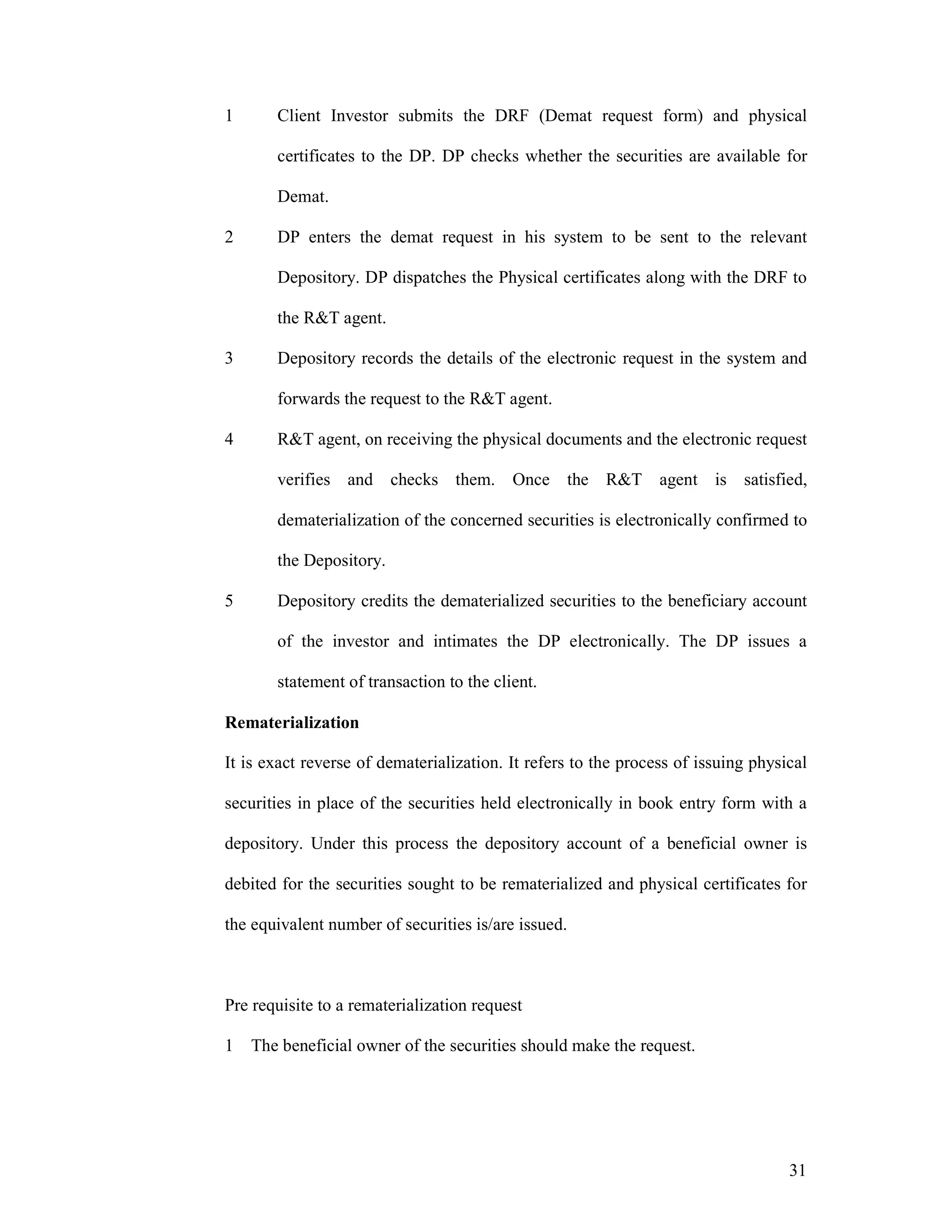 31
1 Client Investor submits the DRF (Demat request form) and physical
certificates to the DP. DP checks whether the securities are available for
Demat.
2 DP enters the demat request in his system to be sent to the relevant
Depository. DP dispatches the Physical certificates along with the DRF to
the R&T agent.
3 Depository records the details of the electronic request in the system and
forwards the request to the R&T agent.
4 R&T agent, on receiving the physical documents and the electronic request
verifies and checks them. Once the R&T agent is satisfied,
dematerialization of the concerned securities is electronically confirmed to
the Depository.
5 Depository credits the dematerialized securities to the beneficiary account
of the investor and intimates the DP electronically. The DP issues a
statement of transaction to the client.
Rematerialization
It is exact reverse of dematerialization. It refers to the process of issuing physical
securities in place of the securities held electronically in book entry form with a
depository. Under this process the depository account of a beneficial owner is
debited for the securities sought to be rematerialized and physical certificates for
the equivalent number of securities is/are issued.
Pre requisite to a rematerialization request
1 The beneficial owner of the securities should make the request.
 