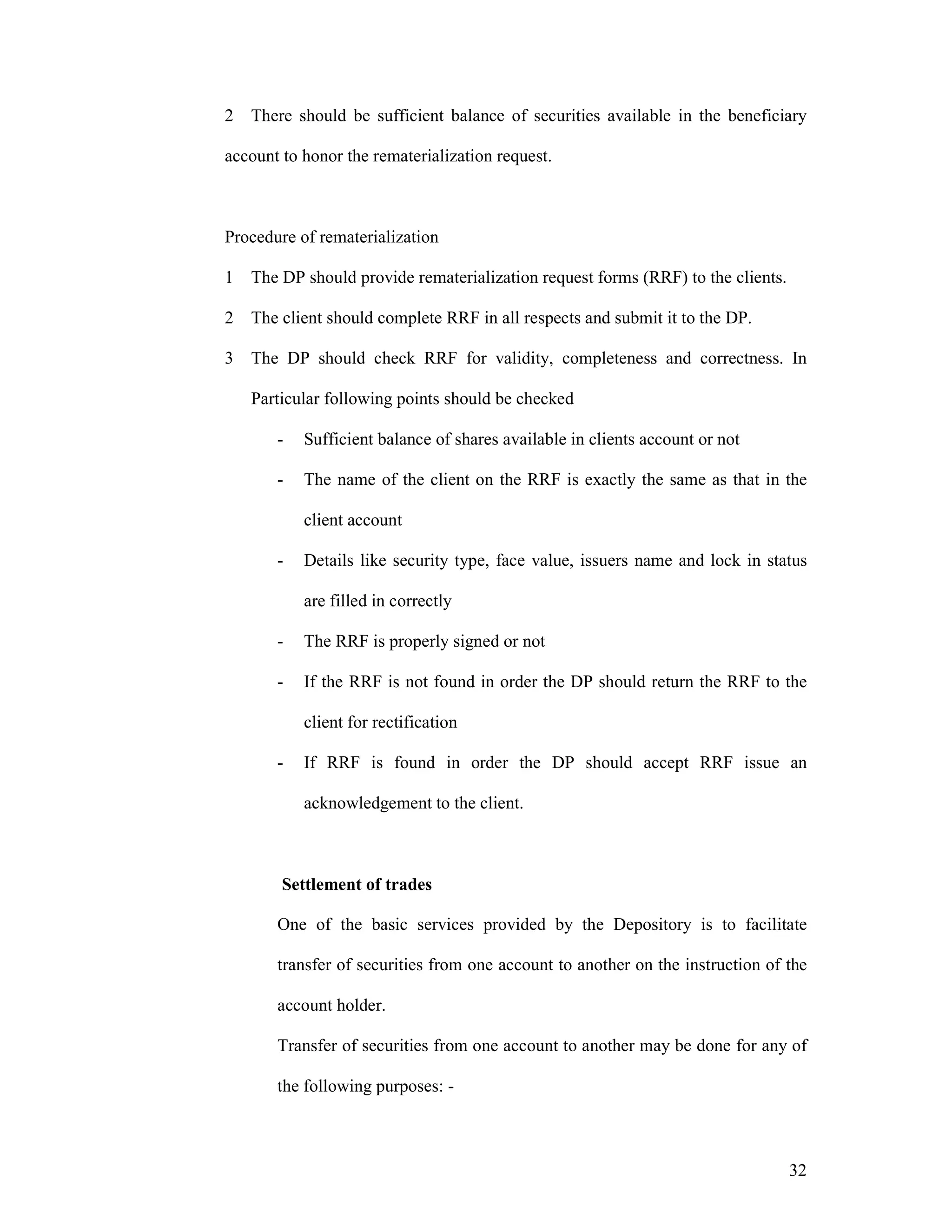 32
2 There should be sufficient balance of securities available in the beneficiary
account to honor the rematerialization request.
Procedure of rematerialization
1 The DP should provide rematerialization request forms (RRF) to the clients.
2 The client should complete RRF in all respects and submit it to the DP.
3 The DP should check RRF for validity, completeness and correctness. In
Particular following points should be checked
- Sufficient balance of shares available in clients account or not
- The name of the client on the RRF is exactly the same as that in the
client account
- Details like security type, face value, issuers name and lock in status
are filled in correctly
- The RRF is properly signed or not
- If the RRF is not found in order the DP should return the RRF to the
client for rectification
- If RRF is found in order the DP should accept RRF issue an
acknowledgement to the client.
Settlement of trades
One of the basic services provided by the Depository is to facilitate
transfer of securities from one account to another on the instruction of the
account holder.
Transfer of securities from one account to another may be done for any of
the following purposes: -
 