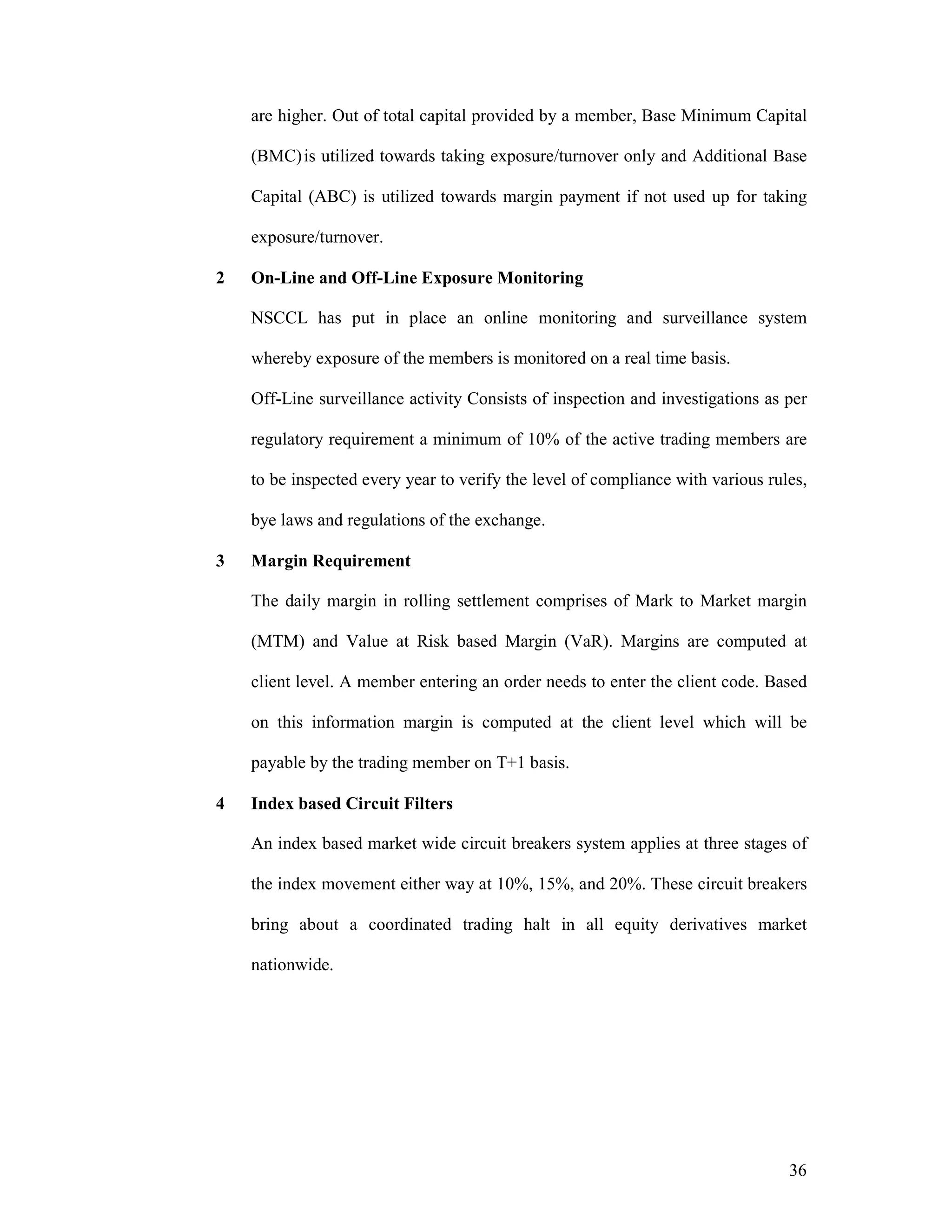 36
are higher. Out of total capital provided by a member, Base Minimum Capital
(BMC)is utilized towards taking exposure/turnover only and Additional Base
Capital (ABC) is utilized towards margin payment if not used up for taking
exposure/turnover.
2 On-Line and Off-Line Exposure Monitoring
NSCCL has put in place an online monitoring and surveillance system
whereby exposure of the members is monitored on a real time basis.
Off-Line surveillance activity Consists of inspection and investigations as per
regulatory requirement a minimum of 10% of the active trading members are
to be inspected every year to verify the level of compliance with various rules,
bye laws and regulations of the exchange.
3 Margin Requirement
The daily margin in rolling settlement comprises of Mark to Market margin
(MTM) and Value at Risk based Margin (VaR). Margins are computed at
client level. A member entering an order needs to enter the client code. Based
on this information margin is computed at the client level which will be
payable by the trading member on T+1 basis.
4 Index based Circuit Filters
An index based market wide circuit breakers system applies at three stages of
the index movement either way at 10%, 15%, and 20%. These circuit breakers
bring about a coordinated trading halt in all equity derivatives market
nationwide.
 