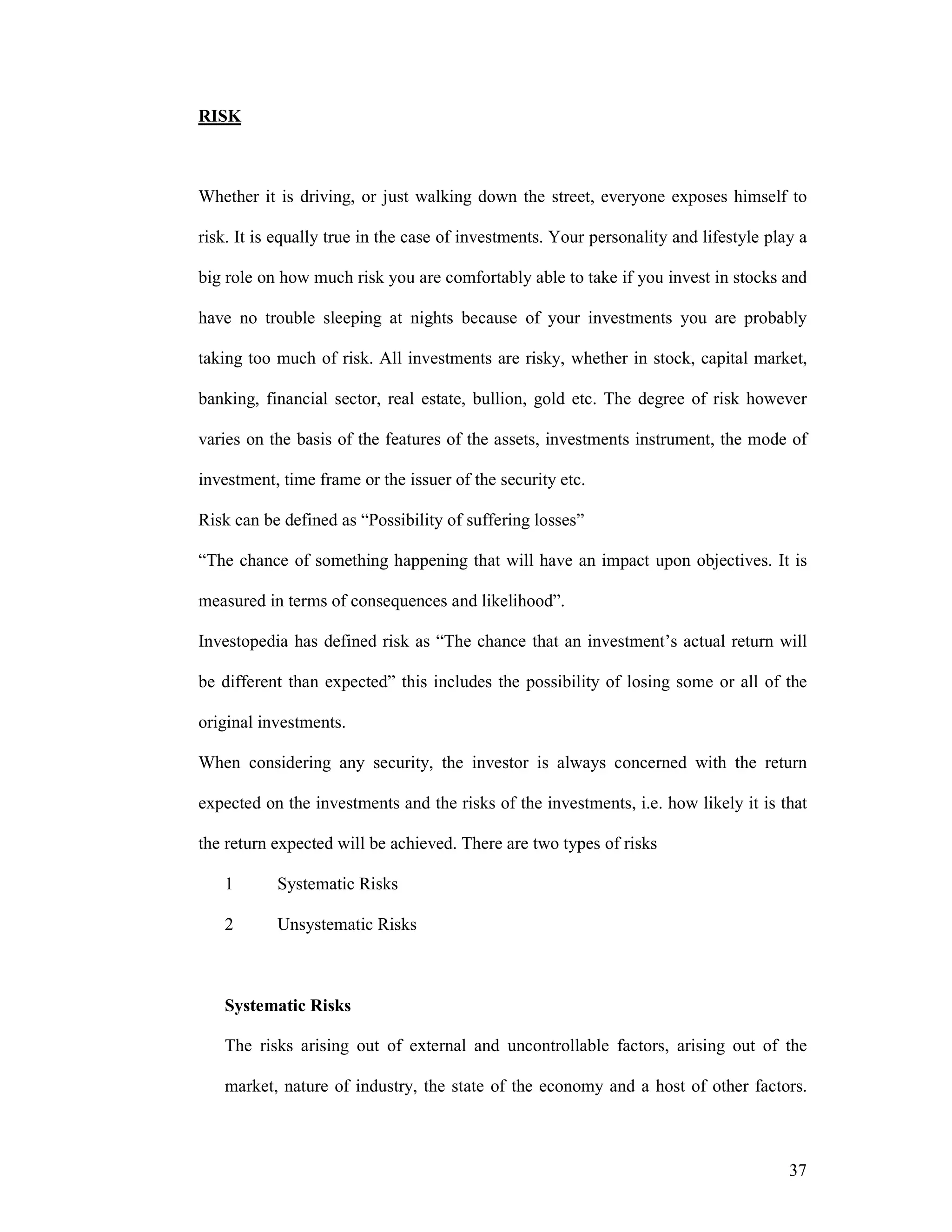 37
RISK
Whether it is driving, or just walking down the street, everyone exposes himself to
risk. It is equally true in the case of investments. Your personality and lifestyle play a
big role on how much risk you are comfortably able to take if you invest in stocks and
have no trouble sleeping at nights because of your investments you are probably
taking too much of risk. All investments are risky, whether in stock, capital market,
banking, financial sector, real estate, bullion, gold etc. The degree of risk however
varies on the basis of the features of the assets, investments instrument, the mode of
investment, time frame or the issuer of the security etc.
Risk can be defined as “Possibility of suffering losses”
“The chance of something happening that will have an impact upon objectives. It is
measured in terms of consequences and likelihood”.
Investopedia has defined risk as “The chance that an investment’s actual return will
be different than expected” this includes the possibility of losing some or all of the
original investments.
When considering any security, the investor is always concerned with the return
expected on the investments and the risks of the investments, i.e. how likely it is that
the return expected will be achieved. There are two types of risks
1 Systematic Risks
2 Unsystematic Risks
Systematic Risks
The risks arising out of external and uncontrollable factors, arising out of the
market, nature of industry, the state of the economy and a host of other factors.
 