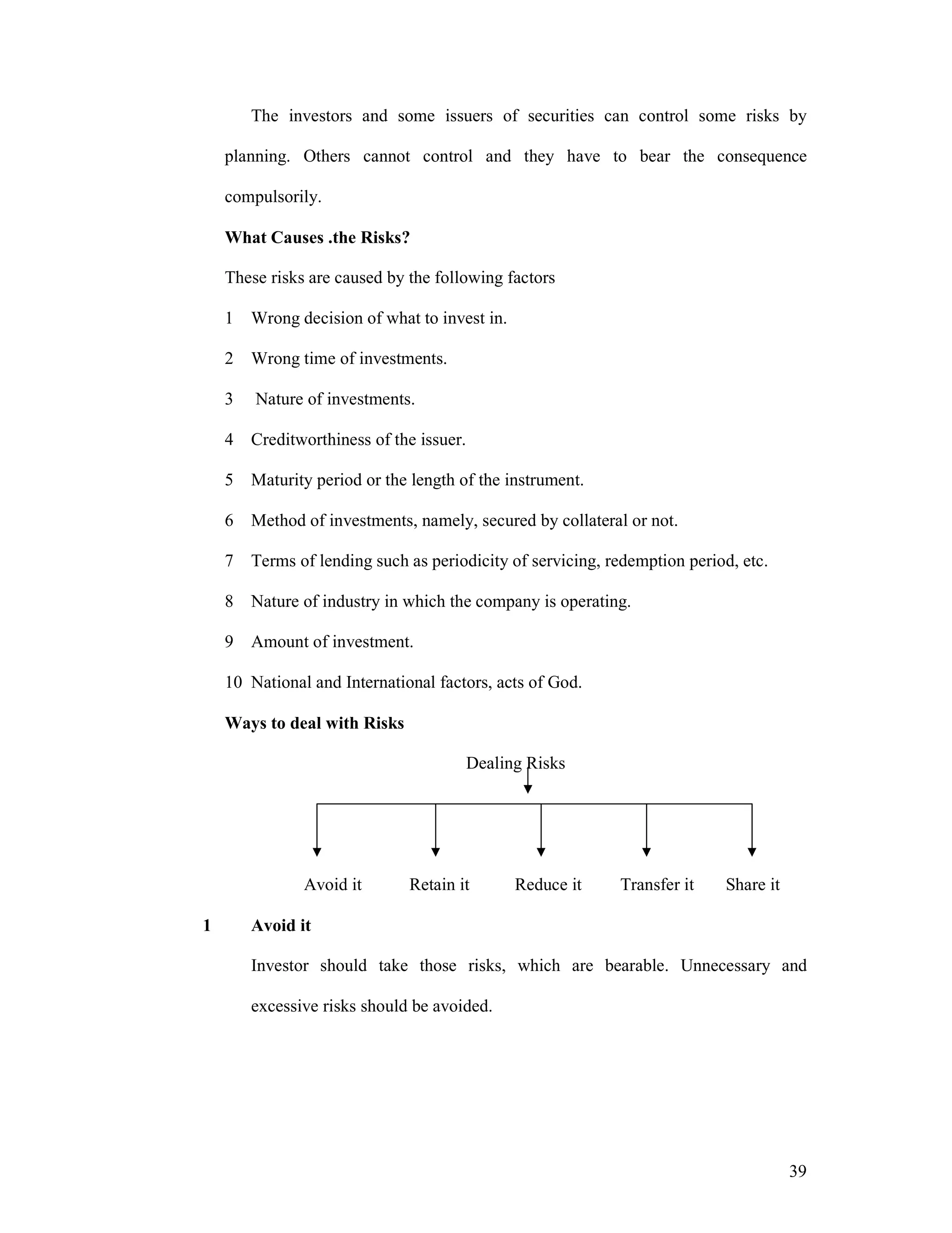 39
The investors and some issuers of securities can control some risks by
planning. Others cannot control and they have to bear the consequence
compulsorily.
What Causes .the Risks?
These risks are caused by the following factors
1 Wrong decision of what to invest in.
2 Wrong time of investments.
3 Nature of investments.
4 Creditworthiness of the issuer.
5 Maturity period or the length of the instrument.
6 Method of investments, namely, secured by collateral or not.
7 Terms of lending such as periodicity of servicing, redemption period, etc.
8 Nature of industry in which the company is operating.
9 Amount of investment.
10 National and International factors, acts of God.
Ways to deal with Risks
Dealing Risks
Avoid it Retain it Reduce it Transfer it Share it
1 Avoid it
Investor should take those risks, which are bearable. Unnecessary and
excessive risks should be avoided.
 