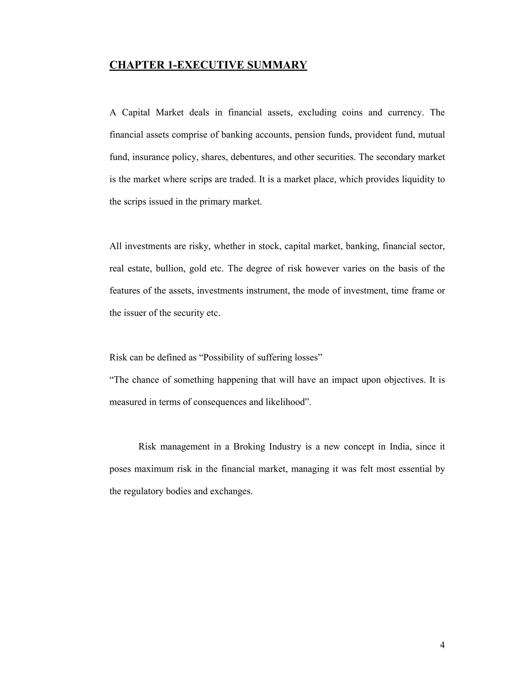 4
CHAPTER 1-EXECUTIVE SUMMARY
A Capital Market deals in financial assets, excluding coins and currency. The
financial assets comprise of banking accounts, pension funds, provident fund, mutual
fund, insurance policy, shares, debentures, and other securities. The secondary market
is the market where scrips are traded. It is a market place, which provides liquidity to
the scrips issued in the primary market.
All investments are risky, whether in stock, capital market, banking, financial sector,
real estate, bullion, gold etc. The degree of risk however varies on the basis of the
features of the assets, investments instrument, the mode of investment, time frame or
the issuer of the security etc.
Risk can be defined as “Possibility of suffering losses”
“The chance of something happening that will have an impact upon objectives. It is
measured in terms of consequences and likelihood”.
Risk management in a Broking Industry is a new concept in India, since it
poses maximum risk in the financial market, managing it was felt most essential by
the regulatory bodies and exchanges.
 