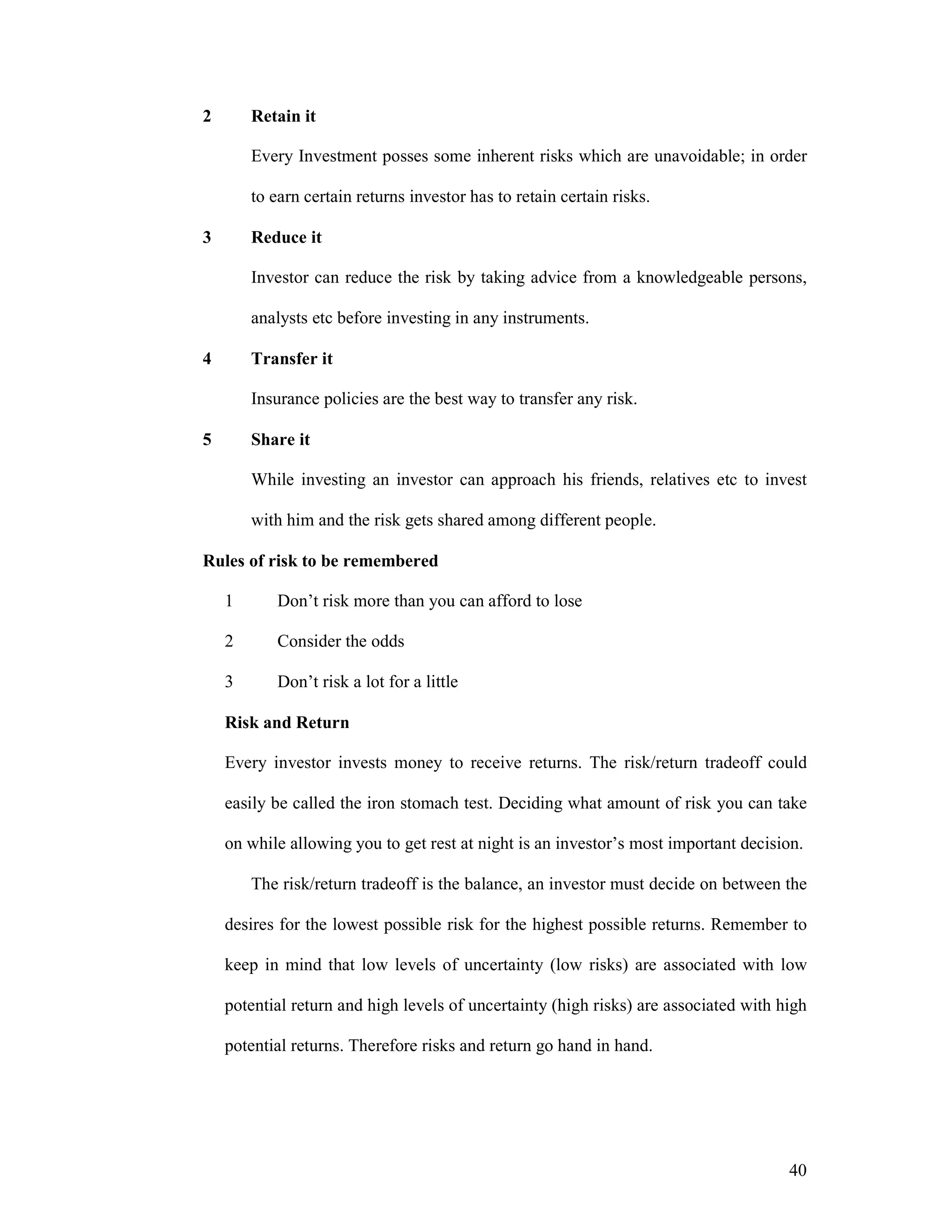 40
2 Retain it
Every Investment posses some inherent risks which are unavoidable; in order
to earn certain returns investor has to retain certain risks.
3 Reduce it
Investor can reduce the risk by taking advice from a knowledgeable persons,
analysts etc before investing in any instruments.
4 Transfer it
Insurance policies are the best way to transfer any risk.
5 Share it
While investing an investor can approach his friends, relatives etc to invest
with him and the risk gets shared among different people.
Rules of risk to be remembered
1 Don’t risk more than you can afford to lose
2 Consider the odds
3 Don’t risk a lot for a little
Risk and Return
Every investor invests money to receive returns. The risk/return tradeoff could
easily be called the iron stomach test. Deciding what amount of risk you can take
on while allowing you to get rest at night is an investor’s most important decision.
The risk/return tradeoff is the balance, an investor must decide on between the
desires for the lowest possible risk for the highest possible returns. Remember to
keep in mind that low levels of uncertainty (low risks) are associated with low
potential return and high levels of uncertainty (high risks) are associated with high
potential returns. Therefore risks and return go hand in hand.
 