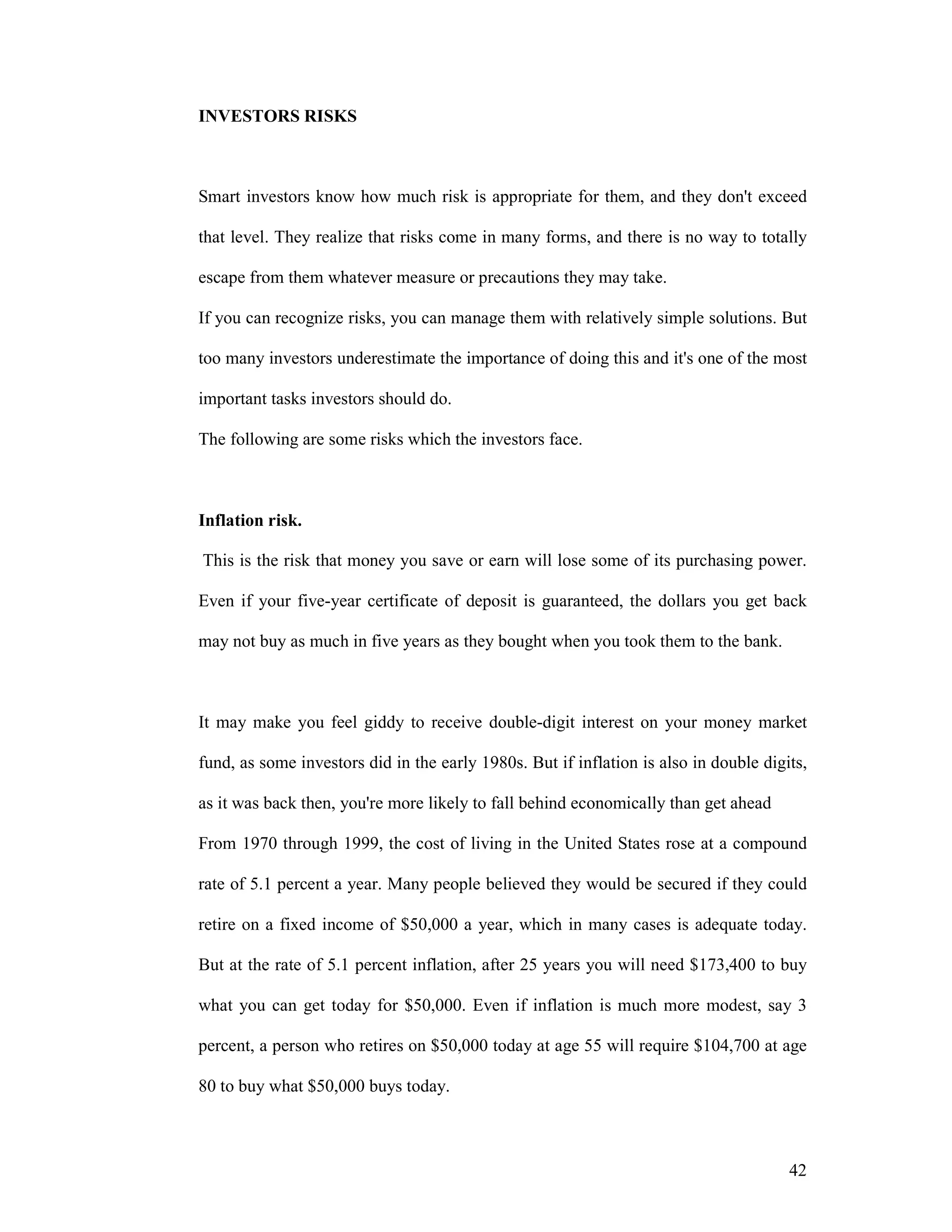 42
INVESTORS RISKS
Smart investors know how much risk is appropriate for them, and they don't exceed
that level. They realize that risks come in many forms, and there is no way to totally
escape from them whatever measure or precautions they may take.
If you can recognize risks, you can manage them with relatively simple solutions. But
too many investors underestimate the importance of doing this and it's one of the most
important tasks investors should do.
The following are some risks which the investors face.
Inflation risk.
This is the risk that money you save or earn will lose some of its purchasing power.
Even if your five-year certificate of deposit is guaranteed, the dollars you get back
may not buy as much in five years as they bought when you took them to the bank.
It may make you feel giddy to receive double-digit interest on your money market
fund, as some investors did in the early 1980s. But if inflation is also in double digits,
as it was back then, you're more likely to fall behind economically than get ahead
From 1970 through 1999, the cost of living in the United States rose at a compound
rate of 5.1 percent a year. Many people believed they would be secured if they could
retire on a fixed income of $50,000 a year, which in many cases is adequate today.
But at the rate of 5.1 percent inflation, after 25 years you will need $173,400 to buy
what you can get today for $50,000. Even if inflation is much more modest, say 3
percent, a person who retires on $50,000 today at age 55 will require $104,700 at age
80 to buy what $50,000 buys today.
 