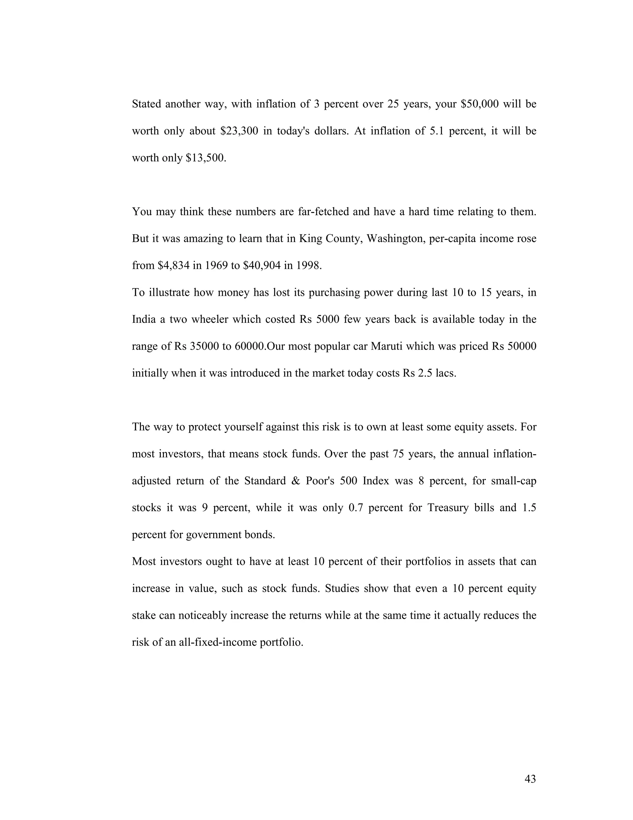 43
Stated another way, with inflation of 3 percent over 25 years, your $50,000 will be
worth only about $23,300 in today's dollars. At inflation of 5.1 percent, it will be
worth only $13,500.
You may think these numbers are far-fetched and have a hard time relating to them.
But it was amazing to learn that in King County, Washington, per-capita income rose
from $4,834 in 1969 to $40,904 in 1998.
To illustrate how money has lost its purchasing power during last 10 to 15 years, in
India a two wheeler which costed Rs 5000 few years back is available today in the
range of Rs 35000 to 60000.Our most popular car Maruti which was priced Rs 50000
initially when it was introduced in the market today costs Rs 2.5 lacs.
The way to protect yourself against this risk is to own at least some equity assets. For
most investors, that means stock funds. Over the past 75 years, the annual inflation-
adjusted return of the Standard & Poor's 500 Index was 8 percent, for small-cap
stocks it was 9 percent, while it was only 0.7 percent for Treasury bills and 1.5
percent for government bonds.
Most investors ought to have at least 10 percent of their portfolios in assets that can
increase in value, such as stock funds. Studies show that even a 10 percent equity
stake can noticeably increase the returns while at the same time it actually reduces the
risk of an all-fixed-income portfolio.
 