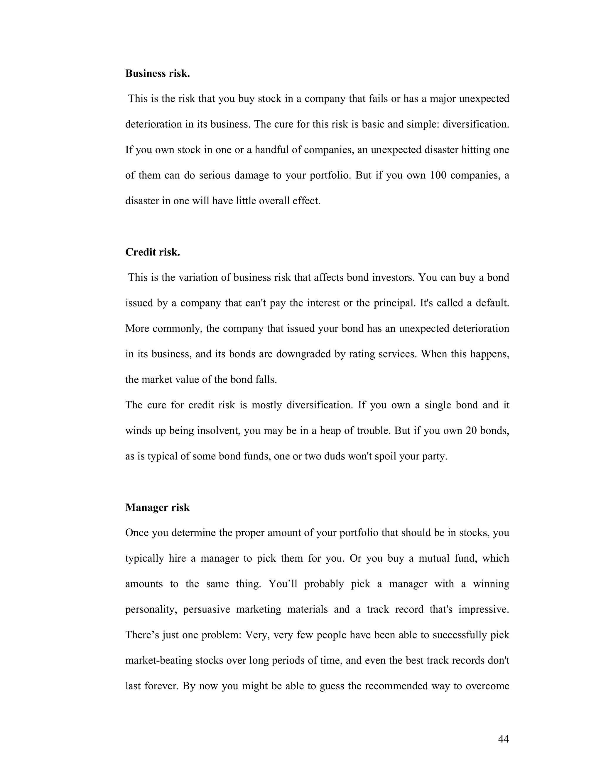 44
Business risk.
This is the risk that you buy stock in a company that fails or has a major unexpected
deterioration in its business. The cure for this risk is basic and simple: diversification.
If you own stock in one or a handful of companies, an unexpected disaster hitting one
of them can do serious damage to your portfolio. But if you own 100 companies, a
disaster in one will have little overall effect.
Credit risk.
This is the variation of business risk that affects bond investors. You can buy a bond
issued by a company that can't pay the interest or the principal. It's called a default.
More commonly, the company that issued your bond has an unexpected deterioration
in its business, and its bonds are downgraded by rating services. When this happens,
the market value of the bond falls.
The cure for credit risk is mostly diversification. If you own a single bond and it
winds up being insolvent, you may be in a heap of trouble. But if you own 20 bonds,
as is typical of some bond funds, one or two duds won't spoil your party.
Manager risk
Once you determine the proper amount of your portfolio that should be in stocks, you
typically hire a manager to pick them for you. Or you buy a mutual fund, which
amounts to the same thing. You’ll probably pick a manager with a winning
personality, persuasive marketing materials and a track record that's impressive.
There’s just one problem: Very, very few people have been able to successfully pick
market-beating stocks over long periods of time, and even the best track records don't
last forever. By now you might be able to guess the recommended way to overcome
 