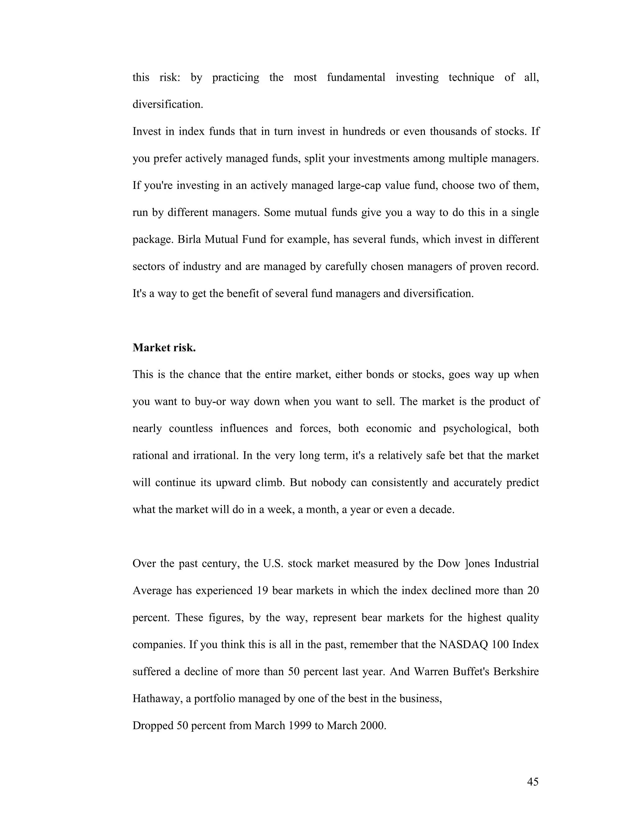 45
this risk: by practicing the most fundamental investing technique of all,
diversification.
Invest in index funds that in turn invest in hundreds or even thousands of stocks. If
you prefer actively managed funds, split your investments among multiple managers.
If you're investing in an actively managed large-cap value fund, choose two of them,
run by different managers. Some mutual funds give you a way to do this in a single
package. Birla Mutual Fund for example, has several funds, which invest in different
sectors of industry and are managed by carefully chosen managers of proven record.
It's a way to get the benefit of several fund managers and diversification.
Market risk.
This is the chance that the entire market, either bonds or stocks, goes way up when
you want to buy-or way down when you want to sell. The market is the product of
nearly countless influences and forces, both economic and psychological, both
rational and irrational. In the very long term, it's a relatively safe bet that the market
will continue its upward climb. But nobody can consistently and accurately predict
what the market will do in a week, a month, a year or even a decade.
Over the past century, the U.S. stock market measured by the Dow ]ones Industrial
Average has experienced 19 bear markets in which the index declined more than 20
percent. These figures, by the way, represent bear markets for the highest quality
companies. If you think this is all in the past, remember that the NASDAQ 100 Index
suffered a decline of more than 50 percent last year. And Warren Buffet's Berkshire
Hathaway, a portfolio managed by one of the best in the business,
Dropped 50 percent from March 1999 to March 2000.
 