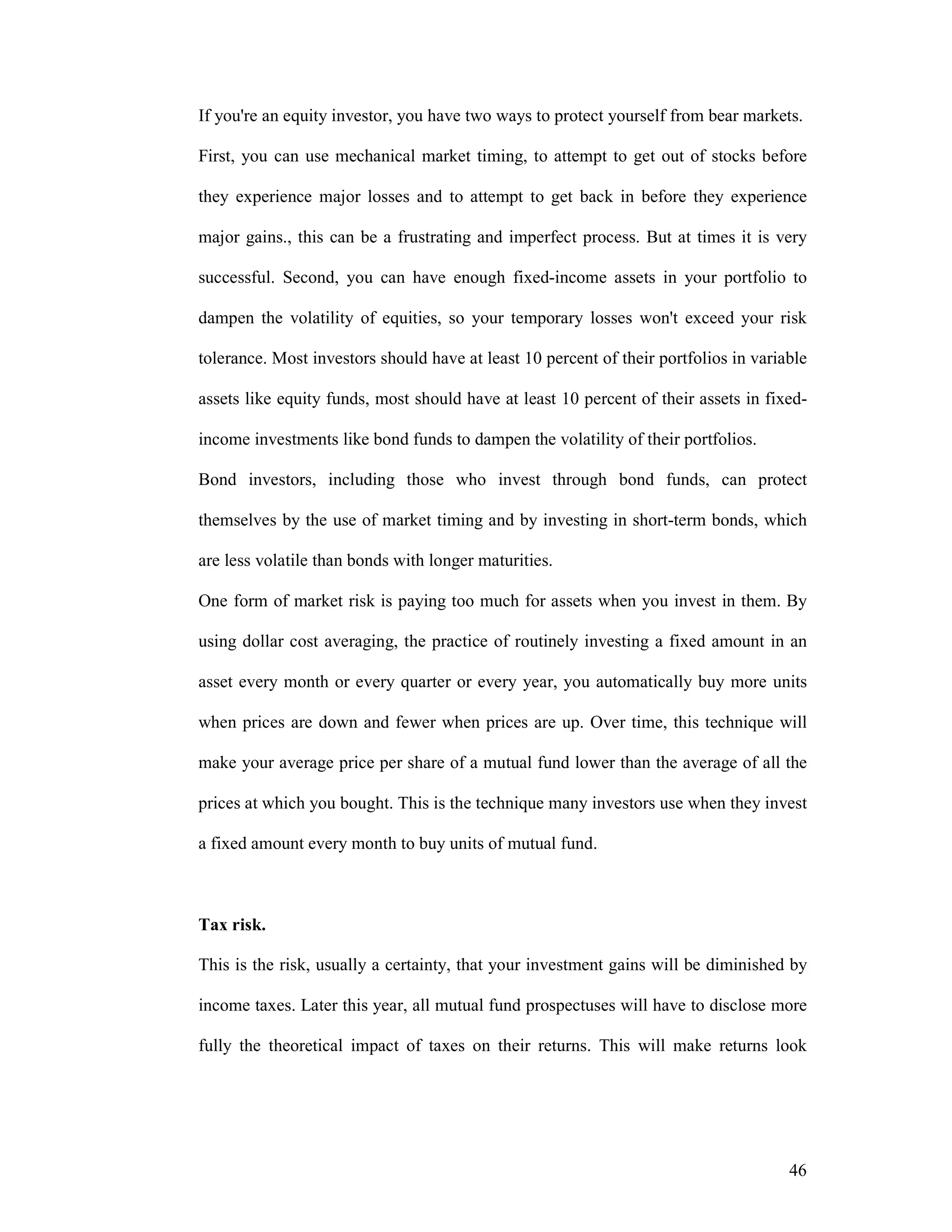 46
If you're an equity investor, you have two ways to protect yourself from bear markets.
First, you can use mechanical market timing, to attempt to get out of stocks before
they experience major losses and to attempt to get back in before they experience
major gains., this can be a frustrating and imperfect process. But at times it is very
successful. Second, you can have enough fixed-income assets in your portfolio to
dampen the volatility of equities, so your temporary losses won't exceed your risk
tolerance. Most investors should have at least 10 percent of their portfolios in variable
assets like equity funds, most should have at least 10 percent of their assets in fixed-
income investments like bond funds to dampen the volatility of their portfolios.
Bond investors, including those who invest through bond funds, can protect
themselves by the use of market timing and by investing in short-term bonds, which
are less volatile than bonds with longer maturities.
One form of market risk is paying too much for assets when you invest in them. By
using dollar cost averaging, the practice of routinely investing a fixed amount in an
asset every month or every quarter or every year, you automatically buy more units
when prices are down and fewer when prices are up. Over time, this technique will
make your average price per share of a mutual fund lower than the average of all the
prices at which you bought. This is the technique many investors use when they invest
a fixed amount every month to buy units of mutual fund.
Tax risk.
This is the risk, usually a certainty, that your investment gains will be diminished by
income taxes. Later this year, all mutual fund prospectuses will have to disclose more
fully the theoretical impact of taxes on their returns. This will make returns look
 